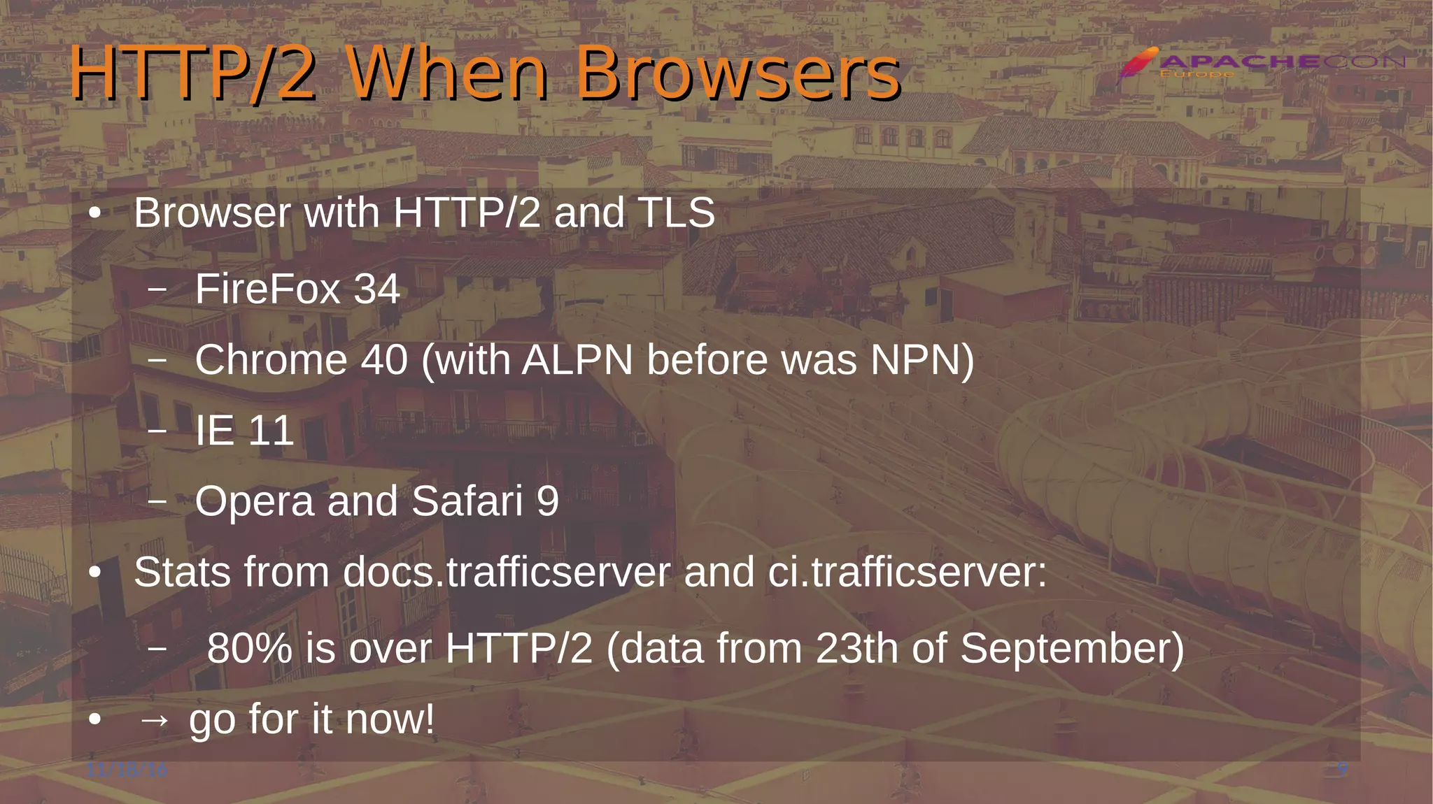 HTTP/2 When BrowsersHTTP/2 When Browsers
● Browser with HTTP/2 and TLS
– FireFox 34
– Chrome 40 (with ALPN before was NPN)
– IE 11
– Opera and Safari 9
● Stats from docs.trafficserver and ci.trafficserver:
– 80% is over HTTP/2 (data from 23th of September)
● → go for it now!
11/18/16 9
 