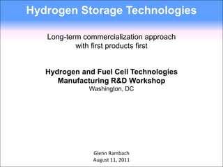 Hydrogen Storage Technologies

   Long-term commercialization approach
           with first products first


   Hydrogen and Fuel Cell Technologies
      Manufacturing R&D Workshop
              Washington, DC




               Glenn Rambach
               August 11, 2011
 