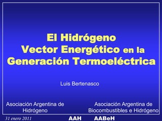 El Hidrógeno
  Vector Energético en la
Generación Termoeléctrica

                    Luis Bertenasco


 Asociación Argentina de         Asociación Argentina de
         Hidrógeno             Biocombustibles e Hidrógeno
31 enero 2011            AAH     AABeH
 