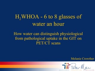 H 2 WHOA - 6 to 8 glasses of water an hour How water can distinguish physiological from pathological uptake in the GIT on PET/CT scans Melanie Crowther 