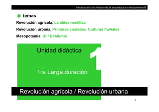 temas
Introducción a la historia de la arquitectura y el urbanismo B
Revolución agrícola. La aldea neolítica
Revolución urbana. Primeras ciudades. Culturas fluvialesRevolución urbana. Primeras ciudades. Culturas fluviales
Mesopotamia. Ur / Babilonia
Unidad didáctica
1ra Larga duración
Revolución agrícola / Revolución urbana
2
g
 