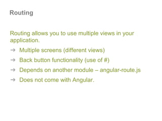 Routing allows you to use multiple views in your
application.
➔ Multiple screens (different views)
➔ Back button functionality (use of #)
➔ Depends on another module – angular-route.js
➔ Does not come with Angular.
Routing
 