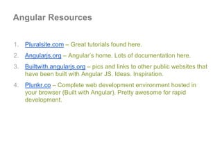 1. Pluralsite.com – Great tutorials found here.
2. Angularjs.org – Angular’s home. Lots of documentation here.
3. Builtwith.angularjs.org – pics and links to other public websites that
have been built with Angular JS. Ideas. Inspiration.
4. Plunkr.co – Complete web development environment hosted in
your browser (Built with Angular). Pretty awesome for rapid
development.
Angular Resources
 