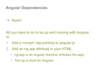 Angular Dependencies
➔ None!
All you have to do to be up and running with Angular
is:
1. Add a <script> tag pointing to angular.js
2. Add an ng-app attribute in your HTML
• ng-app is an angular directive (Initiates the app)
• The ng is short for Angular.
 