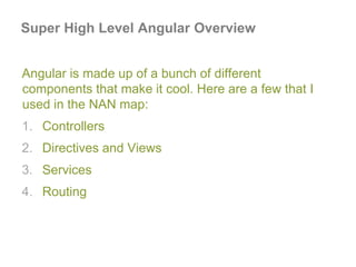 Super High Level Angular Overview
Angular is made up of a bunch of different
components that make it cool. Here are a few that I
used in the NAN map:
1. Controllers
2. Directives and Views
3. Services
4. Routing
 