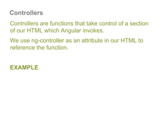 Controllers
Controllers are functions that take control of a section
of our HTML which Angular invokes.
We use ng-controller as an attribute in our HTML to
reference the function.
EXAMPLE
 