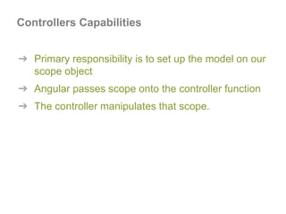 ➔ Primary responsibility is to set up the model on our
scope object
➔ Angular passes scope onto the controller function
➔ The controller manipulates that scope.
Controllers Capabilities
 
