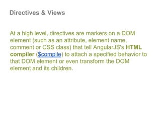 At a high level, directives are markers on a DOM
element (such as an attribute, element name,
comment or CSS class) that tell AngularJS's HTML
compiler ($compile) to attach a specified behavior to
that DOM element or even transform the DOM
element and its children.
Directives & Views
 