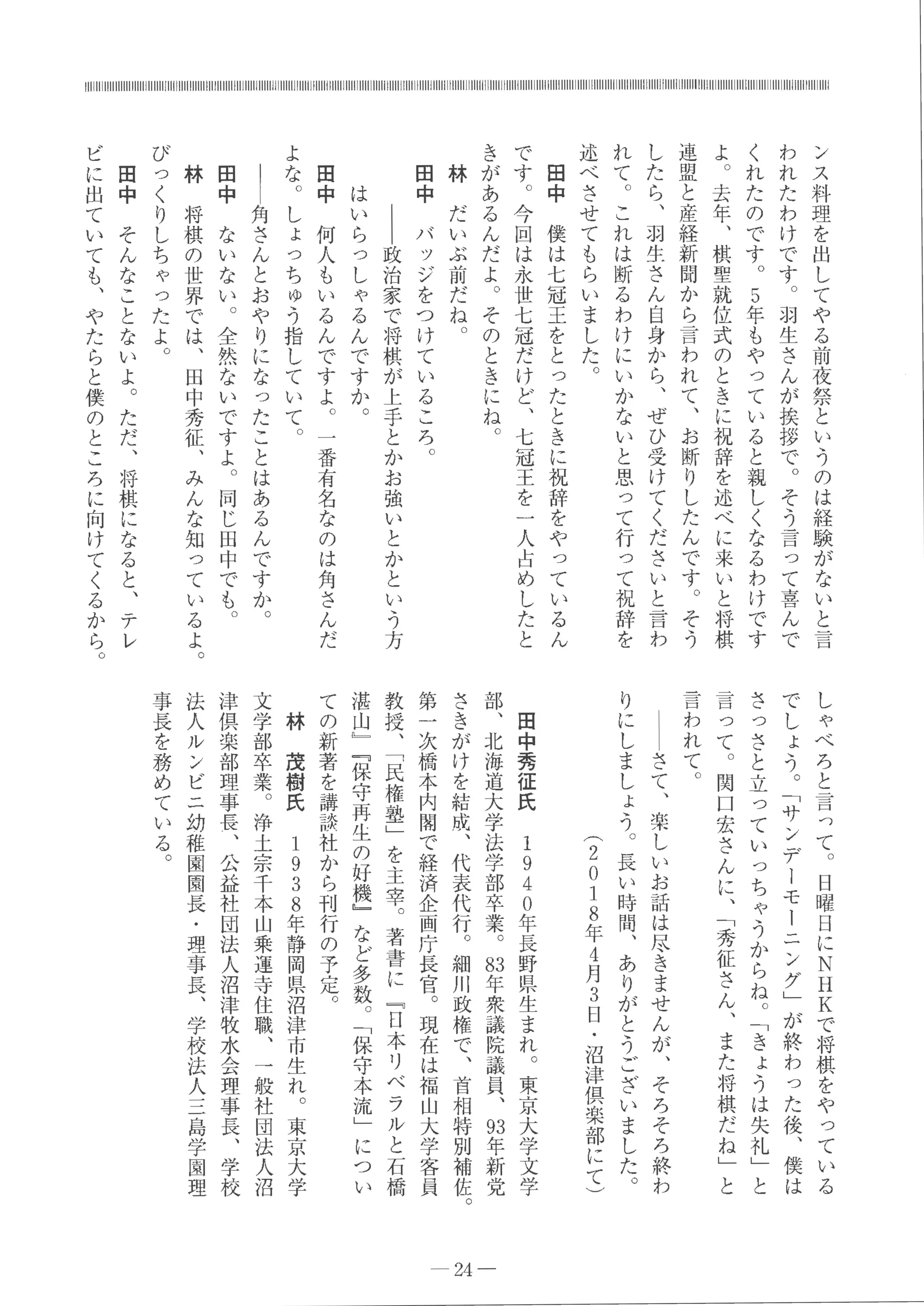 ン
ス
料
理
を
出
し
て
や
る
前
夜
祭
と
い
う
の
は
経
験
が
な
い
と
言
わ
れ
た
わ
け
で
す
。
羽
生
さ
ん
が
挨
拶
で
。
そ
う
言
っ
て
喜
ん
で
く
れ
た
の
で
す
。
5
年
も
や
っ
て
い
る
と
親
し
く
な
る
わ
け
で
す
よ
。
去
年
、
棋
聖
就
位
式
の
と
き
に
祝
辞
を
述
べ
に
来
い
と
将
棋
連
盟
と
産
経
新
聞
か
ら
言
わ
れ
て
、
お
断
り
し
た
ん
で
す
。
そ
う
し
た
ら
、
羽
生
さ
ん
自
身
か
ら
、
ぜ
ひ
受
け
て
く
だ
さ
い
と
言
わ
れ
て
。
こ
れ
は
断
る
わ
け
に
い
か
な
い
と
思
っ
て
行
っ
て
祝
辞
を
述
べ
さ
せ
て
も
ら
い
ま
し
た
。
田
中
僕
は
七
冠
王
を
と
っ
た
と
き
に
祝
辞
を
や
っ
て
い
る
ん
で
す
。
今
回
は
永
世
七
冠
だ
け
ど
、
七
冠
王
を一
人
占
め
し
た
と
き
が
あ
る
ん
だ
よ
。
そ
の
と
き
に
ね
。
林
だ
い
ぶ
前
だ
ね
。
田
中
バ
ッ
ジ
を
つ
け
て
い
る
こ
ろ
。
｜
｜
政
治
家
で
将
棋
が
上
手
と
か
お
強
い
と
か
と
い
う
方
は
い
ら
っ
し
ゃ
る
ん
で
す
か
。
田
中
何
人
も
い
る
ん
で
す
よ
。
一
番
有
名
な
の
は
角
さ
ん
だ
よ
な
。
し
ょ
っ
ち
ゅ
う
指
し
て
い
て
。
｜
｜
角
さ
ん
と
お
や
り
に
な
っ
た
こ
と
は
あ
る
ん
で
す
か
。
田
中
な
い
な
い
。
全
然
な
い
で
す
よ
。
同
じ
田
中
で
も
。
林
将
棋
の
世
界
で
は
、
田
中
秀
征
、
み
ん
な
知
っ
て
い
る
よ
。
び
っ
く
り
し
ち
ゃ
っ
た
よ
。
田
中
そ
ん
な
こ
と
な
い
よ
。
た
だ
、
将
棋
に
な
る
と
、
テ
レ
ビ
に
出
て
い
て
も
、
や
た
ら
と
僕
の
と
こ
ろ
に
向
け
て
く
る
か
ら
。
し
ゃ
べ
ろ
と
言
っ
て
。
日
曜
日
に
N
H
Kで
将
棋
を
や
っ
て
い
る
で
し
ょ
う
。
﹁
サ
ン
デ
ー
モ
ー
ニ
ン
グ
﹂
が
終
わ
っ
た
後
、
僕
は
さ
っ
さ
と
立
っ
て
い
っ
ち
ゃ
う
か
ら
ね
。
﹁
き
ょ
う
は
失
礼
﹂
と
言
っ
て
。
関
口
宏
さ
ん
に
、
﹁
秀
征
さ
ん
、
ま
た
将
棋
だ
ね
﹂
と
言
わ
れ
て
。
ー
ー
さ
て
、
楽
し
い
お
話
は
尽
き
ま
せ
ん
が
、
そ
ろ
そ
ろ
終
わ
り
に
し
ま
し
ょ
う
。
長
い
時
問
、
あ
り
が
と
う
ご
ざ
い
ま
し
た
。
︵
2
0
1
8
年
4
月
3
日
・
沼
津
倶
楽
部
に
て
︶
田
中
秀
征
氏
1
9
4
0
年
長
野
県
生
ま
れ
。
東
京
大
学
文
学
部
、
北
海
道
大
学
法
学
部
卒
業
。
お
年
衆
議
院
議
員
、
回
年
新
党
さ
き
が
け
を
結
成
、
代
表
代
行
。
細
川
政
権
で
、
首
相
特
別
補
佐
。
第
一
次
橋
本
内
閣
で
経
済
企
画
庁
長
官 。
現
在
は
福
山
大
学
客
員
教
授
、
﹁
民
権
塾
﹂
を
主
宰
。
著
書
に
﹃
日
本
リ
ベ
ラ
ル
と
石
橋
湛
山
﹄
﹃
保
守
再
生
の
好
機
﹂
な
ど
多
数 。
﹁
保
守
本
流
﹂
に
つ
い
て
の
新
著
を
講
談
社
か
ら
刊
行
の
予
定 。
林
茂
樹
氏
1
9
3
8
年
静
岡
県
沼
津
市
生
れ
。
東
京
大
学
文
学
部
卒
業
。
浄
土
宗
千
本
山
乗
運
寺
住
職
、
一
般
社
団
法
人
沼
津
倶
楽
部
理
事
長
、
公
益
社
団
法
人
沼
津
牧
水
会
理
事
長
、
学
校
法
人
ル
ン
ピ
ニ
幼
稚
園
園
長
・
理
事
長
、
学
校
法
人コ
一
島
学
園
理
事
長
を
務
め
て
い
る
。
← 24一
 