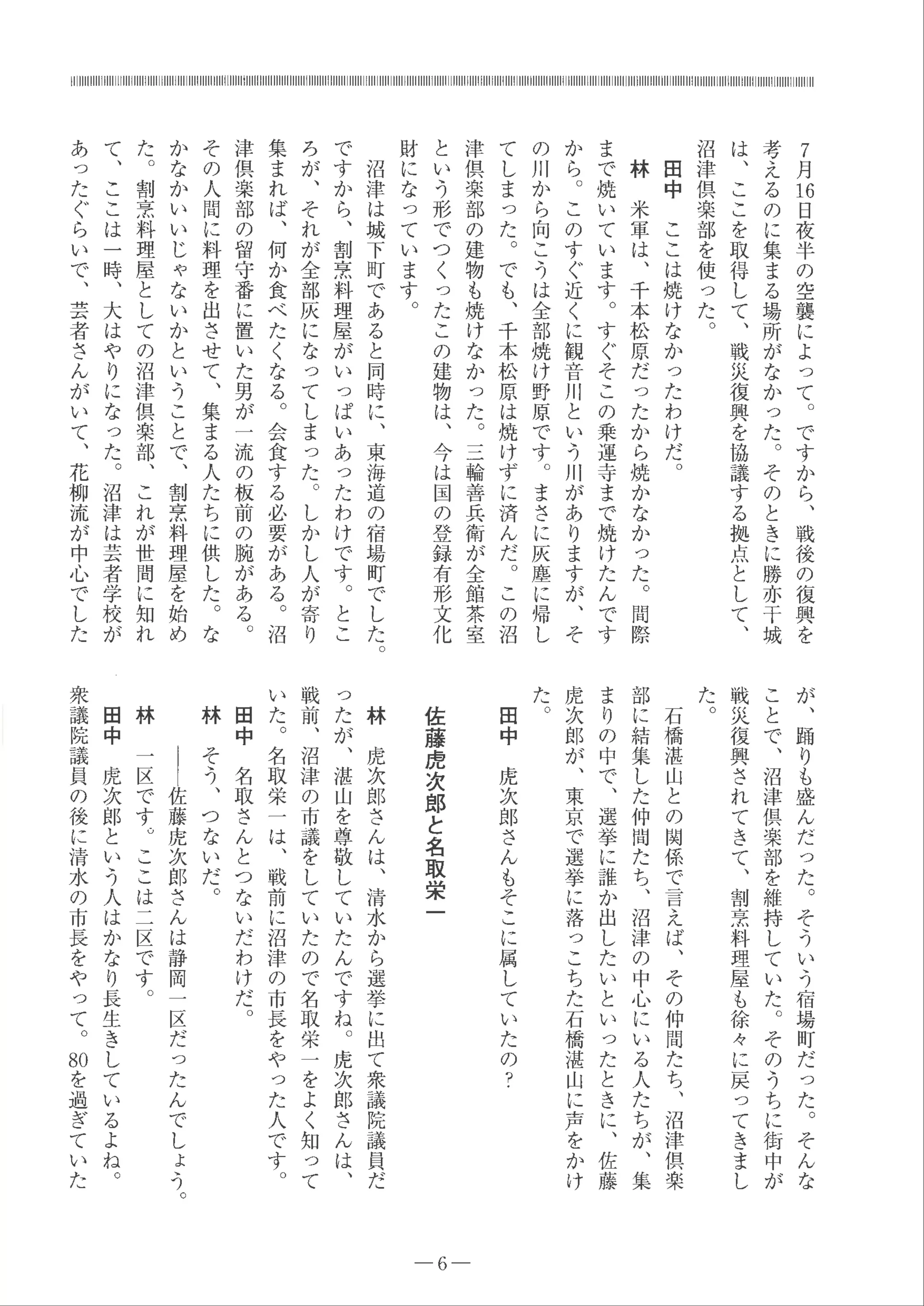 7
月
刊
日
夜
半
の
空
襲
に
よ
っ
て
。
で
す
か
ら
、
戦
後
の
復
興
を
考
え
る
の
に
集
ま
る
場
所
が
な
か
っ
た 。
そ
の
と
き
に
勝
亦
干
城
は
、
こ
こ
を
取
得
し
て
、
戦
災
復
興
を
協
議
す
る
拠
点
と
し
て
、
沼
津
倶
楽
部
を
使
っ
た 。
田
中
こ
こ
は
焼
け
な
か
っ
た
わ
け
だ
。
林
米
軍
は
、
千
本
松
原
だ
っ
た
か
ら
焼
か
な
か
っ
た
。
間
際
ま
で
焼
い
て
い
ま
す
。
す
ぐ
そ
こ
の
乗
運
寺
ま
で
焼
け
た
ん
で
す
か
ら
。
こ
の
す
ぐ
近
く
に
観
音
川
と
い
う
川
が
あ
り
ま
す
が
、
そ
の
川
か
ら
向
こ
う
は
全
部
焼
け
野
原
で
す
。
ま
さ
に
灰
塵
に
帰
し
て
し
ま
っ
た
。
で
も
、
千
本
松
原
は
焼
け
ず
に
済
ん
だ 。
こ
の
沼
津
倶
楽
部
の
建
物
も
焼
け
な
か
っ
た
。
三
輪
善
兵
衛
が
全
館
茶
室
と
い
う
形
で
つ
く
っ
た
こ
の
建
物
は
、
今
は
国
の
登
録
有
形文
化
財
に
な
っ
て
い
ま
す
。
沼
津
は
城
下
町
で
あ
る
と
同
時
に
、
東
海
道
の
宿
場
町
で
し
た
。
で
す
か
ら
、
割
烹
料
理
屋
が
い
っ
ぱ
い
あ
っ
た
わ
け
で
す 。
と
こ
ろ
が
、
そ
れ
が
全
部
灰
に
な
っ
て
し
ま
っ
た 。
し
か
し
人
が
寄
り
集
ま
れ
ば
、
何
か
食
べ
た
く
な
る
。
会
食
す
る
必
要
が
あ
る 。
沼
津
倶
楽
部
の
留
守
番
に
置
い
た
男
が一
流
の
板
前
の
腕
が
あ
る 。
そ
の
人
間
に
料
理
を
出
さ
せ
て
、
集
ま
る
人
た
ち
に
供
し
た 。
な
か
な
か
い
い
じ
ゃ
な
い
か
と
い
う
こ
と
で
、
割
烹
料
理
屋
を
始
め
た
。
割
烹
料
理
屋
と
し
て
の
沼
津
倶
楽
部
、
こ
れ
が
世
間
に
知
れ
て
、
こ
こ
は一
時
、
大
は
や
り
に
な
っ
た
。
沼
津
は
芸
者
学
校
が
あ
っ
た
ぐ
ら
い
で
、
芸
者
さ
ん
が
い
て
、
花
柳
流
が
中
心
で
し
た
が
、
踊
り
も
盛
ん
だ
っ
た
。
そ
う
い
う
宿
場
町
だ
っ
た
。
そ
ん
な
こ
と
で
、
沼
津
倶
楽
部
を
維
持
し
て
い
た 。
そ
の
う
ち
に
街
中
が
戦
災
復
興
さ
れ
て
き
て
、
割
烹
料
理屋
も
徐
々
に
戻っ
て
き
ま
し
た
。
石
橋
湛
山
と
の
関
係
で
言
え
ば
、
そ
の
仲
間
た
ち
、
沼
津
倶
楽
部
に
結
集
し
た
仲
間
た
ち
、
沼
津
の
中
心
に
い
る
人
た
ち
が
、
集
ま
り
の
中
で
、
選
挙
に
誰
か
出
し
た
い
と
い
っ
た
と
き
に
、
佐
藤
虎
次
郎
が
、
東
京
で
選
挙
に
落っ
こ
ち
た
石
橋
湛
山
に
芦
を
かけ
た。田
中
虎
次
郎
さ
ん
も
そ
こ
に
属
し
て
い
た
の
？
佐
藤
虎
次
郎
と
名
取
栄
一
- 6-
林
虎
次
郎
さ
ん
は
、
清
水
か
ら
選
挙
に
出
て
衆
議
院
議
員だ
っ
た
が
、
湛
山
を
尊
敬
し
て
い
た
ん
で
す
ね
。
虎
次
郎
さ
ん
は
、
戦
前
、
沼
津
の
市
議
を
し
て
い
た
の
で
名
取
栄
一
を
よ
く
知っ
て
い
た
。
名
取
栄
一
は
、
戦
前
に
沼
津
の
市
長
を
や
っ
た
人
で
す
。
田
中
名
取
さ
ん
と
つ
な
い
だ
わ
け
だ
。
林
そ
う
、
つ
な
い
だ 。
｜
｜
佐
藤
虎
次
郎
さ
ん
は
静
岡
一
区
だ
っ
た
ん
で
し
ょ
う
。
林
一
区
で
す
。
こ
こ
は
二
区
で
す
。
田
中
虎
次
郎
と
い
う
人
は
か
な
り
長
生
き
し
て
い
る
よ
ね
。
衆
議
院
議
員
の
後
に
清
水
の
市
長
を
や
っ
て
。
却
を
過
ぎ
て
い
た
 