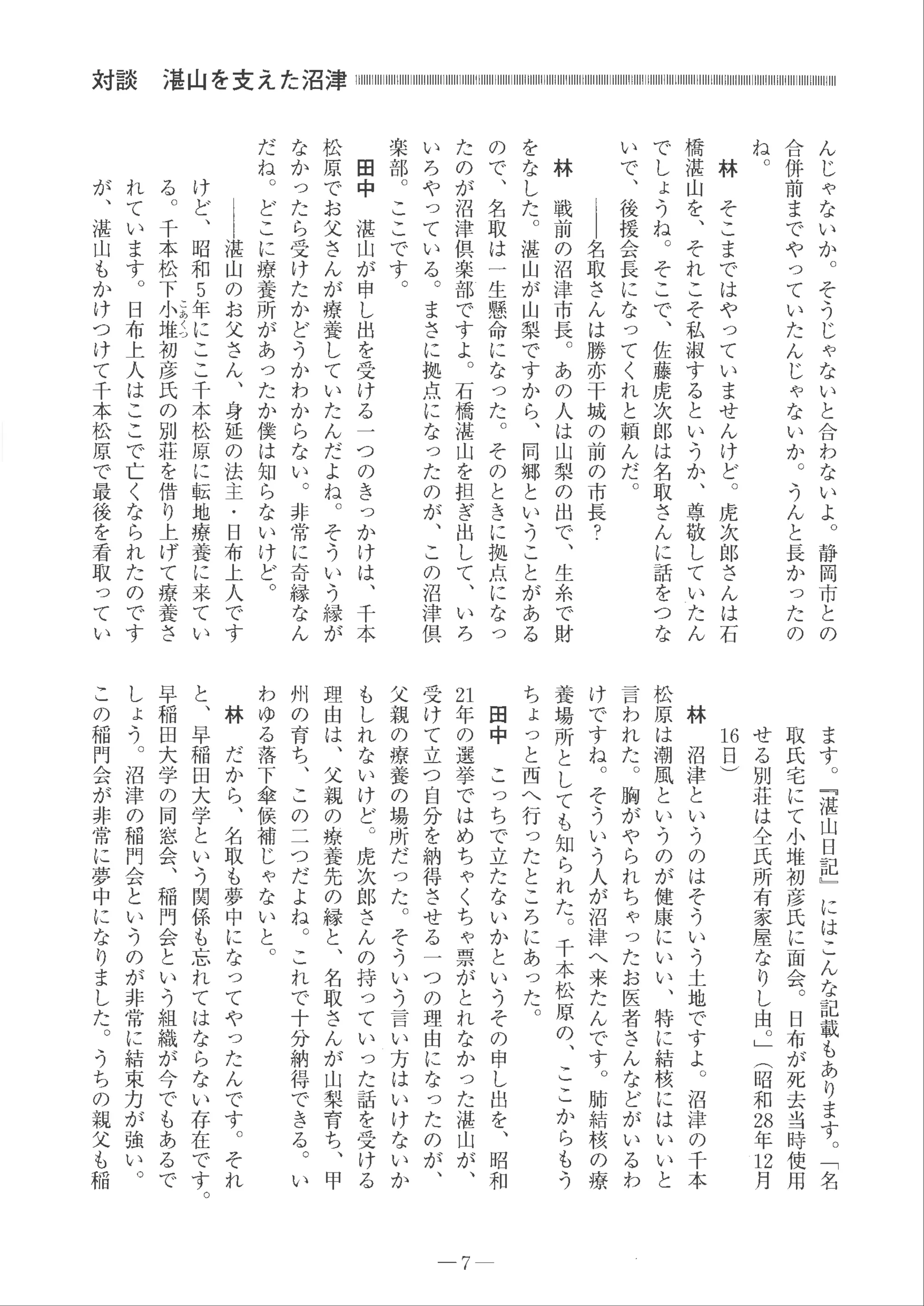 対談
ん
じ
ゃ
な
い
か
。
そ
う
じ
ゃ
な
い
と
合
わ
な
い
よ
。
静
岡
市
と
の
合
併
前
ま
で
や
っ
て
い
た
ん
じ
ゃ
な
い
か 。
う
ん
と
長
かっ
た
の
ね。林
そ
こ
ま
で
は
や
っ
て
い
ま
せ
ん
け
ど
。
虎
次
郎
さ
ん
は
石
橋
湛
山
を
、
そ
れ
こ
そ
私
淑
す
る
と
い
う
か
、
尊
敬
し
て
い
た
ん
で
し
ょ
う
ね
。
そ
こ
で
、
佐
藤
虎
次
郎
は
名
取
さ
ん
に
話
を
つ
な
い
で
、
後
援
会
長
に
な
っ
て
く
れ
と
頼
ん
だ
。
｜
｜
名
取
さ
ん
は
勝
亦
干
城
の
前
の
市
長
？
林
戦
前
の
沼
津
市
長
。
あ
の
人
は
山
梨
の
出
で
、
生
糸
で
財
を
な
し
た
。
湛
山
が
山
梨
で
す
か
ら
、
同
郷
と
い
う
こ
と
が
あ
る
の
で
、
名
取
は一
生
懸
命
に
な
っ
た
。
そ
の
と
き
に
拠
点
に
なっ
た
の
が
沼
津
倶
楽
部
で
す
よ
。
石
橋
湛
山
を
担
ぎ
出
し
て
、
い
ろ
い
ろ
や
っ
て
い
る 。
ま
さ
に
拠
点
に
な
っ
た
の
が
、
こ
の
沼
津
倶
楽
部
。
こ
こ
で
す
。
田
中
湛
山
が
申
し
出
を
受
け
る
一
つ
の
き
っ
か
け
は
、
千
本
松
原
で
お
父
さ
ん
が
療
養
し
て
い
た
ん
だ
よ
ね
。
そ
う
い
う
縁
が
な
か
っ
た
ら
受
け
た
か
ど
う
か
わ
か
ら
な
い
。
非
常
に
奇
縁
な
ん
だ
ね
。
ど
こ
に
療
養
所
が
あ
っ
た
か
僕
は
知
ら
な
い
け
ど 。
｜
｜
湛
山
の
お
父
さ
ん
、
身
延
の
法
主
・
日
布
上
人
で
す
け
ど
、
昭
和5
年
に
こ
こ
千
本
松
原
に
転
地
療
養
に
来
て
い
こ
あ
く
つ
る
。
千
本
松
下
小
堆
初
彦
氏
の
別
荘
を
借
り
上
げ
て
療養
さ
れ
て
い
ま
す
。
日
布
上
人
は
こ
こ
で
亡
く
な
ら
れ
た
の
で
す
が
、
湛
山
も
か
け
つ
け
て
千
本
松
原
で
最
後
を
看
取
っ
て
い
ま
す 。
﹃
湛
山
日
記
﹂
に
は
こ
ん
な
記
載
も
あ
り
ま
す 。
﹁名
取
氏
宅
に
て
小
堆
初
彦
氏
に
面会。
日
布
が
死
去
当
時
使用
せ
る
別
荘
は
全
氏
所
有
家
屋
な
り
し
由
。﹂︵
昭
和
お
年
ロ
月
日
日︶
林
沼
津
と
い
う
の
は
そ
う
い
う
土
地
で
す
よ
。
沼
津
の
千本
松
原
は
潮
風
と
い
う
の
が
健
康
に
い
い
、
特
に
結
核
に
は
い
い
と
言
わ
れ
た
。
胸
が
や
ら
れ
ち
ゃ
っ
た
お
医
者
さ
ん
な
ど
が
い
る
わ
け
で
す
ね
。
そ
う
い
う
人
が
沼
津
へ
来
た
ん
で
す 。
肺
結
核
の
療
養
場
所
と
し
て
も
知
ら
れ
た
。
千
本
松
原
の
、
こ
こ
か
ら
も
う
ち
ょ
っ
と
西
へ
行
っ
た
と
こ
ろ
に
あ
っ
た
。
田
中
こ
っ
ち
で
立
た
な
い
か
と
い
う
そ
の
申
し
出
を
、
昭
和
泊
年
の
選
挙
で
は
め
ち
ゃ
く
ち
ゃ
票
が
と
れ
な
か
っ
た
湛
山
が
、
受
け
て
立
つ
自
分
を
納
得
さ
せ
る一
つ
の
理
由
に
な
っ
た
の
が 、
父
親
の
療
養
の
場
所
だ
っ
た
。
そ
う
い
う
言
い
方
は
い
け
な
い
か
も
し
れ
な
い
け
ど 。
虎
次
郎
さ
ん
の
持
っ
て
い
っ
た
話
を
受
け
る
理
由
は
、
父
親
の
療
養
先
の
縁
と
、
名
取
さ
ん
が
山
梨
育
ち
、
甲
州
の
育
ち
、
こ
の
こ
つ
だ
よ
ね
。
こ
れ
で
十
分
納
得
で
き
る
。
い
わ
ゆ
る
落
下
傘
候
補
じ
ゃ
な
い
と 。
林
だ
か
ら
、
名
取
も
夢
中
に
な
っ
て
や
っ
た
ん
で
す 。
そ
れ
と
、
早
稲
田大
学
と
い
う
関
係
も
忘
れ
て
は
な
ら
な
い存
在
で
す
。
早
稲
田
大
学
の
同
窓
会
、
稲
門
会
と
い
う
組
織
が
今
で
も
あ
る
で
し
ょ
う
。
沼
津
の
稲
門
会
と
い
う
の
が
非
常
に
結
束
力
が
強
い 。
こ
の
稲
門
会
が
非
常
に
夢
中
に
な
り
ま
し
た
。
う
ち
の
親
父
も
稲
7-
 
