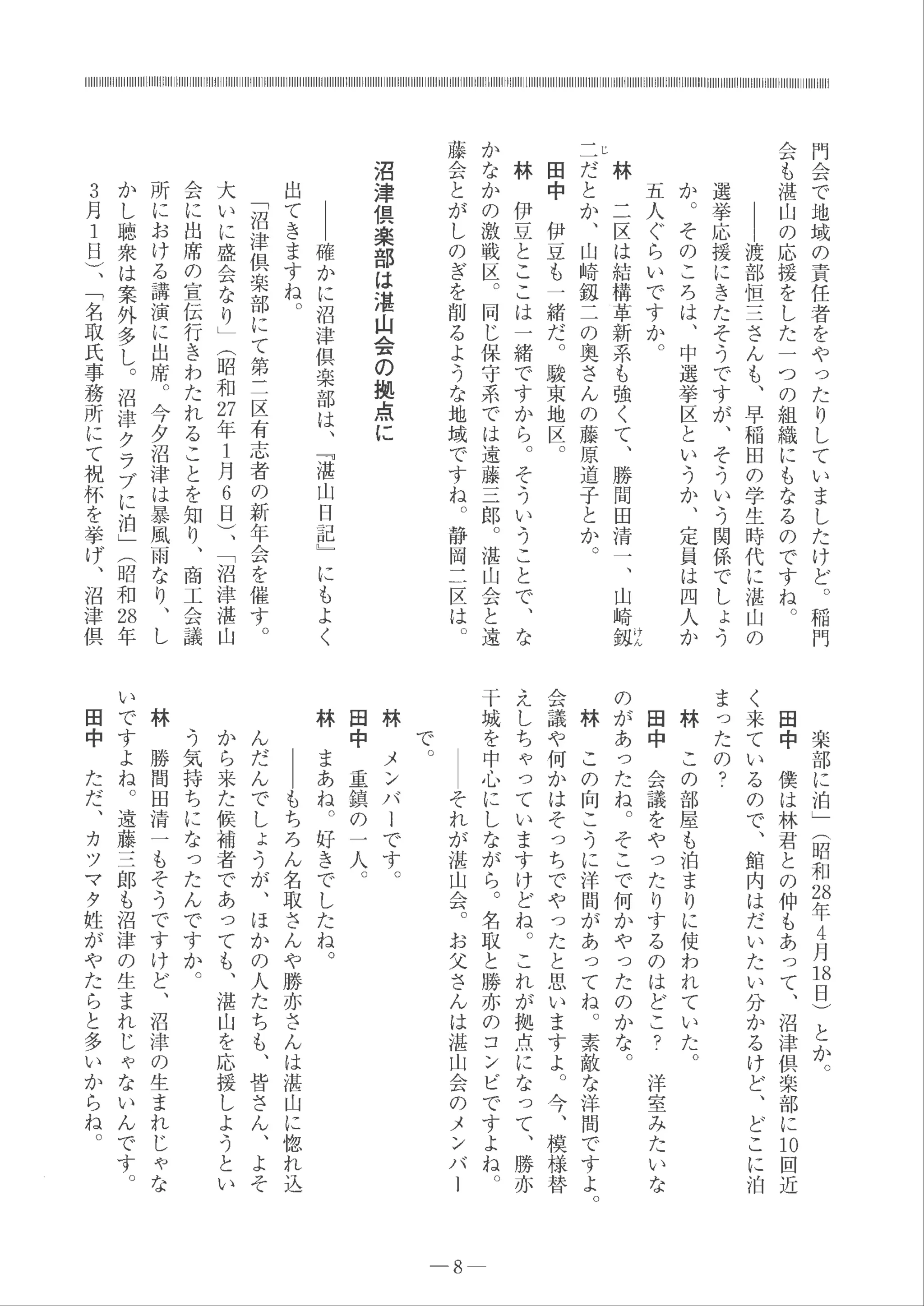 門
会
で
地
域
の
責
任
者
を
や
っ
た
り
し
て
い
ま
し
た
け
ど
。
稲門
会
も
湛
山
の
応
援
を
し
た
一つ
の
組
織
に
も
な
る
の
で
す
ね 。
1
1
1
渡
部
恒
三
さ
ん
も
、
早
稲
田
の
学
生
時
代
に
湛
山
の
選
挙
応
援
に
き
た
そ
う
で
す
が
、
そ
う
い
う
関
係
で
し
ょ
う
か
。
そ
の
こ
ろ
は
、
中
選
挙
区
と
い
う
か
、
定
員
は
四
人
か
五
人
ぐ
ら
い
で
す
か 。
け
ん
林
二
区
は
結
構
革
新
系
も
強
く
て
、
勝
間
田
清一
、
山
崎
銀
ドレ
二
だ
と
か
、
山
崎
銀
二
の
奥
さ
ん
の
藤
原
道
子
と
か
。
田
中
伊
豆
も
一
緒
だ
。
駿
東
地
区
。
林
伊
豆
と
こ
こ
は
一
緒
で
す
か
ら
。
そ
う
い
う
こ
と
で
、
な
か
な
か
の
激
戦
区
。
同
じ
保
守
系
で
は
遠
藤
三
郎
。
湛
山
会
と
遠
藤
会
と
が
し
の
ぎ
を
削
る
よ
う
な
地
域
で
す
ね 。
静
岡
二
区は
。
沼
津
倶
楽
部
は
湛
山
会
の
拠
点
に
｜
｜
確
か
に
沼
津
倶
楽
部
は
、
出
て
き
ま
す
ね
。
﹁
沼
津
倶
楽
部
に
て
第
二
区
有
志者
の
新
年
会
を
催
す
。
大
い
に
盛
会
な
り
﹂
︵
昭
和
幻
年1
月
6
日
︶
、
﹁
沼
津
湛
山
会
に
出
席
の
宣
伝
行
き
わ
た
れ
る
こ
と
を
知
り
、
商
工
会議
所
に
お
け
る
講
演
に
出
席
。
今
夕
沼
津
は
暴
風
雨
な
り
、
し
か
し
聴
衆
は
案
外
多
し 。
沼
津
ク
ラ
ブ
に
泊
﹂
︵
昭
和
お
年
3
月
1
日
︶
、
﹁
名
取
氏
事
務
所
に
て
祝
杯
を
挙
げ
、
沼
津
倶
﹃
湛
山
日
記
﹂
に
も
よ
く
楽
部
に
泊
﹂
︵
昭
和
お
年4
月
日
日
︶
と
か
。
田
中
僕
は
林
君
と
の
仲
も
あ
っ
て
、
沼
津
倶
楽
部
に
叩
回
近
く
来
て
い
る
の
で
、
館
内
は
だ
い
た
い
分
か
る
け
ど
、
ど
こ
に
泊
ま
っ
た
の
？
林
こ
の
部
屋
も
泊
ま
り
に
使
わ
れ
て
い
た 。
田
中
会
議
を
や
っ
た
り
す
る
の
は
ど
こ
？
洋
室
み
た
いな
の
が
あ
っ
た
ね
。
そ
こ
で
何
か
や
っ
た
の
か
な 。
林
こ
の
向
こ
う
に
洋
聞
が
あ
っ
てね
。
素
敵
な
洋
間
で
す
よ 。
会
議
や
何
か
は
そ
っ
ち
で
や
っ
た
と
思
い
ま
す
よ
。
今
、
模
様
替
え
し
ち
ゃ
っ
て
い
ま
す
け
ど
ね
。
こ
れ
が
拠
点
に
な
っ
て
、
勝
亦
干
城
を
中
心
に
し
な
が
ら
。
名
取
と
勝
亦
の
コ
ン
ビ
で
す
よ
ね
。
｜
｜
そ
れ
が
湛
山
会 。
お
父
さ
ん
は
湛
山
会
の
メ
ン
バ
ー
8
で
。
林
メ
ン
バ
ー
で
す
。
田
中
重
鎮
の
一
人
。
林
ま
あ
ね
。
好
き
で
し
た
ね
。
ー
ー
も
ち
ろ
ん
名
取
さ
ん
や
勝
亦
さ
ん
は
湛
山
に
惚
れ
込
ん
だ
ん
で
し
ょ
う
が
、
ほ
か
の
人
た
ち
も
、
皆
さ
ん
、
よ
そ
か
ら
来
た
候
補
者
で
あ
っ
て
も
、
湛
山
を
応
援
し
よ
う
と
い
う
気
持
ち
に
な
っ
た
ん
で
す
か 。
林
勝
間
田
清
一
も
そ
う
で
す
け
ど
、
沼
津
の
生
ま
れ
じ
ゃ
な
い
で
す
よ
ね 。
遠
藤
三
郎
も
沼
津
の
生
ま
れ
じ
ゃ
な
い
ん
で
す
。
田
中
た
だ
、
カ
ツ
マ
タ
姓
が
や
た
ら
と
多
い
か
ら
ね
。
 
