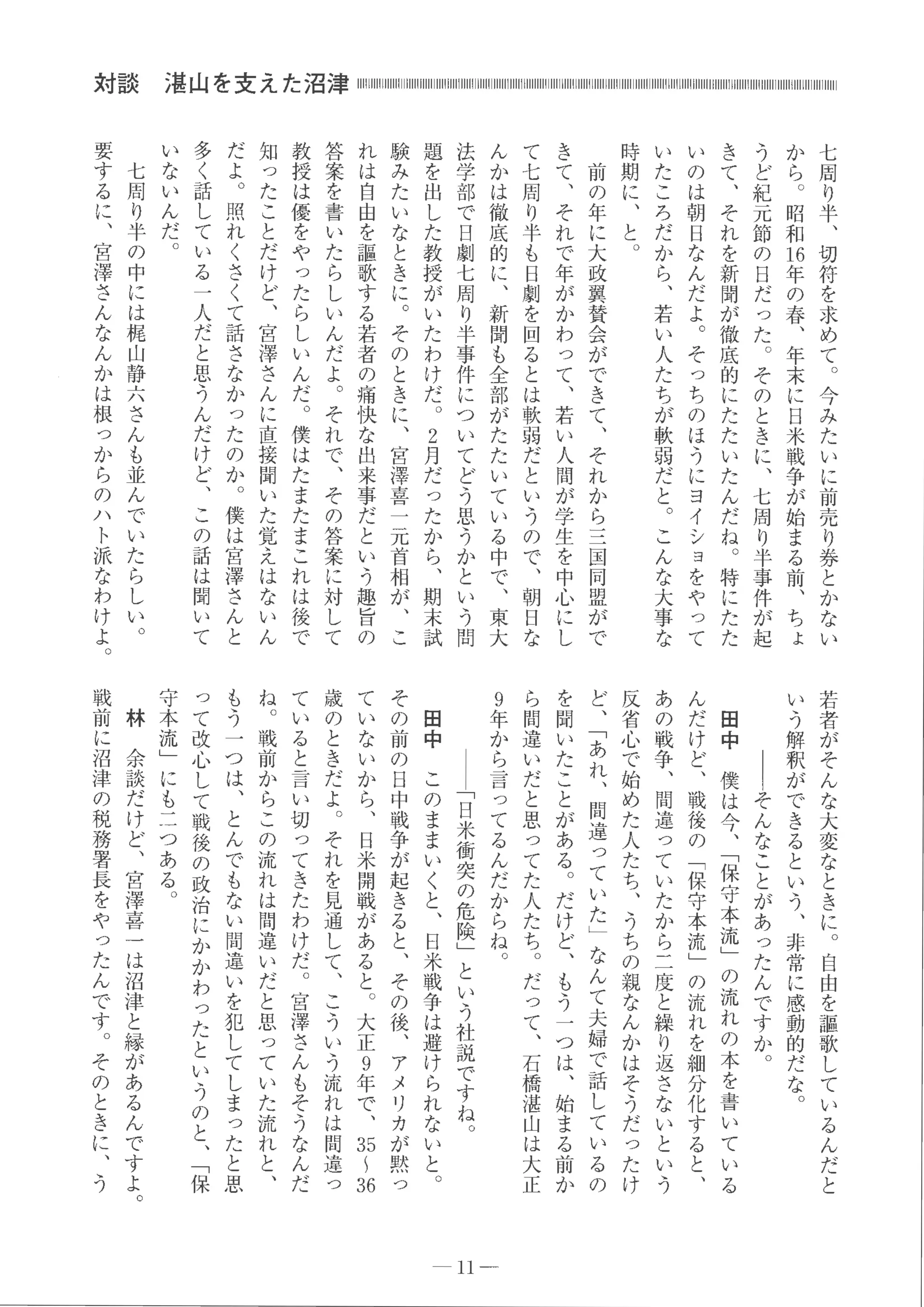 七
周
り
半
、
切
符
を
求
め
て
。
今
み
た
い
に
前
売
り
券
と
か
な
い
か
ら 。
昭
和
同
年
の
春
、
年
末
に
日
米
戦
争
が
始
ま
る
前
、
ち
ょ
う
ど
紀
元
節
の
目
だ
っ
た
。
そ
の
と
き
に
、
七
周
り
半
事
件
が
起
き
て
、
そ
れ
を
新
聞
が
徹
底
的
に
た
た
い
た
ん
だ
ね 。
特
に
た
た
い
の
は
朝
日
な
ん
だ
よ 。
そ
っ
ち
の
ほ
う
に
ヨ
イ
シ
ヨ
を
や
っ
て
い
た
こ
ろ
だ
か
ら
、
若
い
人
た
ち
が
軟
弱
だ
と 。
こ
ん
な
大事
な
時
期
に
、
と 。
前
の
年
に
大
政
翼
賛
会
が
で
き
て
、
そ
れ
か
ら
三
国
同
盟
が
で
き
て
、
そ
れ
で
年
が
か
わ
っ
て
、
若
い
人
聞
が
学
生
を
中
心
に
し
て
七
周
り
半
も
日
劇
を
回
る
と
は
軟
弱
だ
と
い
う
の
で
、
朝
日
な
ん
か
は
徹
底
的
に
、
新
聞
も
全
部
が
た
た
い
て
い
る
中
で
、
東
大
法
学
部
で
日
劇
七
周
り
半
事
件
に
つ
い
て
ど
う
思
う
か
と
い
う
問
題
を
出
し
た
教
授
が
い
た
わ
け
だ 。
2
月
だ
っ
た
か
ら
、
期
末
試
験
み
た
い
な
と
き
に
。
そ
の
と
き
に
、
宮
津
喜
一
元
首
相
が
、
こ
れ
は
自
由
を
謡
歌
す
る
若
者
の
痛
快
な
出
来
事
だ
と
い
う
趣
旨
の
答
案
を
書
い
た
ら
し
い
ん
だ
よ
。
そ
れ
で
、
そ
の
答
案
に
対
し
て
教
授
は
優
を
や
っ
た
ら
し
い
ん
だ 。
僕
は
た
ま
た
ま
こ
れ
は
後
で
知
っ
た
こ
と
だ
け
ど
、
宮
津
さ
ん
に
直
接
聞
い
た
覚
え
は
な
い
ん
だ
よ
。
照
れ
く
さ
く
て
話
さ
な
か
っ
た
の
か
。
僕
は
宮
津
さ
ん
と
多
く
話
し
て
い
る
一
人
だ
と
思
、
つ
ん
だ
け
ど
、
こ
の
話
は
聞
い
て
い
な
い
ん
だ 。
七
周
り
半
の
中
に
は
梶
山
静
六
さ
ん
も
並
ん
で
い
た
ら
し
い
。
要
す
る
に
、
宮
津
さ
ん
な
ん
か
は
根
っ
か
ら
の
ハ
ト
派
な
わ
け
よ 。
対談
若
者
が
そ
ん
な
大
変
な
と
き
に 。
自
由
を
彊
歌
し
て
い
る
ん
だ
と
い
う
解
釈
が
で
き
る
と
い
う
、
非
常
に
感
動
的
だ
な 。
｜
｜
そ
ん
な
こ
と
が
あ
っ
た
ん
で
す
か 。
田
中
僕
は
今
、
﹁
保
守
本
流
﹂
の
流
れ
の
本
を書
い
て
い
る
ん
だ
け
ど
、
戦
後
の
﹁
保
守本
流
﹂
の
流
れ
を
細分
化
す
る
と
、
あ
の
戦
争
、
間
違
っ
て
い
た
か
ら二
度
と
繰
り
返
さ
な
い
と
い
う
反
省
心
で
始
め
た
人
た
ち
、
う
ち
の
親
な
ん
か
は
そ
う
だつ
た
け
ど
、
﹁
あ
れ
、
間
違
っ
て
い
た
﹂
な
ん
て
夫
婦
で
話
し
て
い
る
の
を
聞
い
た
こ
と
が
あ
る
。
だ
け
ど
、
も
う一
つ
は
、
始
ま
る
前
か
ら
間
違
い
だ
と
思
っ
て
た
人
た
ち 。
だ
っ
て
、
石
橋
湛
山
は
大
正
9
年
か
ら
言
っ
て
る
ん
だ
か
ら
ね 。
｜
｜﹁
日
米
衝
突
の
危
険﹂
と
い
う
社
説
で
す
ね 。
田
中
こ
の
ま
ま
い
く
と
、
日
米
戦
争
は
避
け
ら
れ
な
い
と 。
そ
の
前
の
日
中
戦
争
が
起
き
る
と
、
そ
の
後
、
ア
メ
リ
カ
が
黙
っ
て
い
な
い
か
ら
、
日
米
開
戦
が
あ
る
と
。
大
正9
年
で
、
お1
羽
歳
の
と
き
だ
よ
。
そ
れ
を
見
通
し
て
、
こ
う
い
う
流
れ
は
間
違
っ
て
い
る
と言
い
切
っ
て
き
た
わ
け
だ 。
宮
浮
き
ん
もそ
う
な
ん
だ
ね
。
戦
前
か
ら
こ
の
流
れ
は
間
違
い
だ
と
思
っ
て
い
た
流
れ
と
、
も
う一
つ
は
、
と
ん
で
も
な
い
間違
い
を
犯
し
て
し
まっ
た
と
思
っ
て
改
心
し
て
戦
後
の
政
治
に
か
か
わ
っ
た
と
い
う
の
と
、﹁保
守
本
流
﹂
に
も
二
つ
あ
る 。
林
余
談
だ
け
ど
、
宮
津
喜
一
は
沼
津
と
縁
が
あ
る
ん
で
す
よ 。
戦
前
に
沼
津
の
税
務
署
長
を
や
っ
た
ん
で
す 。
そ
の
と
き
に
、
う
11-
 