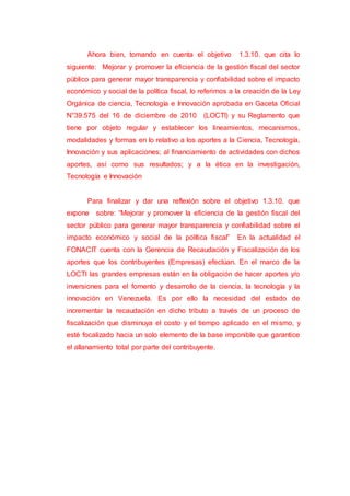 Ahora bien, tomando en cuenta el objetivo 1.3.10. que cita lo
siguiente: Mejorar y promover la eficiencia de la gestión fiscal del sector
público para generar mayor transparencia y confiabilidad sobre el impacto
económico y social de la política fiscal, lo referimos a la creación de la Ley
Orgánica de ciencia, Tecnología e Innovación aprobada en Gaceta Oficial
N°39.575 del 16 de diciembre de 2010 (LOCTI) y su Reglamento que
tiene por objeto regular y establecer los lineamientos, mecanismos,
modalidades y formas en lo relativo a los aportes a la Ciencia, Tecnología,
Innovación y sus aplicaciones; al financiamiento de actividades con dichos
aportes, así como sus resultados; y a la ética en la investigación,
Tecnología e Innovación
Para finalizar y dar una reflexión sobre el objetivo 1.3.10. que
expone sobre: “Mejorar y promover la eficiencia de la gestión fiscal del
sector público para generar mayor transparencia y confiabilidad sobre el
impacto económico y social de la política fiscal” En la actualidad el
FONACIT cuenta con la Gerencia de Recaudación y Fiscalización de los
aportes que los contribuyentes (Empresas) efectúan. En el marco de la
LOCTI las grandes empresas están en la obligación de hacer aportes y/o
inversiones para el fomento y desarrollo de la ciencia, la tecnología y la
innovación en Venezuela. Es por ello la necesidad del estado de
incrementar la recaudación en dicho tributo a través de un proceso de
fiscalización que disminuya el costo y el tiempo aplicado en el mismo, y
esté focalizado hacia un solo elemento de la base imponible que garantice
el allanamiento total por parte del contribuyente.
 