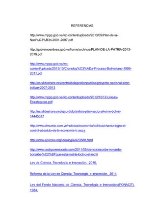 REFERENCIAS
http://www.mppp.gob.ve/wp-content/uploads/2013/09/Plan-de-la-
Naci%C3%B3n-2001-2007.pdf
http://gobiernoenlinea.gob.ve/home/archivos/PLAN-DE-LA-PATRIA-2013-
2019.pdf
http://www.mppp.gob.ve/wp-
content/uploads/2013/10/Cronolog%C3%ADa-Proceso-Bolivariano-1999-
2011.pdf
http://es.slideshare.net/controldelagestionpublica/proyecto-nacional-simn-
bolivar-2007-2013
http://www.mppp.gob.ve/wp-content/uploads/2013/10/12-Lineas-
Estrategicas.pdf
http://es.slideshare.net/rgcordido/anlisis-plan-nacional-simn-bolvar-
14445377
http://www.elmundo.com.ve/noticias/economia/politica/chavez-logro-el-
control-absoluto-de-la-economia-tr.aspx
http://www.aporrea.org/ideologia/a29588.html
http://www.codigovenezuela.com/2011/05/ciencia/escribe-ismardo-
bonalde-%C2%BFque-esta-mal-la-locti-o-el-mctii
Ley de Ciencia, Tecnología e Innovación. 2010.
Reforma de la Ley de Ciencia, Tecnología e Innovación. 2014
Ley del Fondo Nacional de Ciencia, Tecnología e Innovación.(FONACIT).
1984.
 