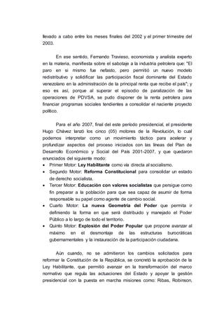 llevado a cabo entre los meses finales del 2002 y el primer trimestre del
2003.
En ese sentido, Fernando Travieso, economista y analista experto
en la materia, manifiesta sobre el sabotaje a la industria petrolera que: "El
paro en si mismo fue nefasto, pero permitió un nuevo modelo
redistributivo y solidificar las participación fiscal dominante del Estado
venezolano en la administración de la principal renta que recibe el país"; y
eso es así, porque al superar el episodio de paralización de las
operaciones de PDVSA, se pudo disponer de la renta petrolera para
financiar programas sociales tendientes a consolidar el naciente proyecto
político.
Para el año 2007, final del este período presidencial, el presidente
Hugo Chávez lanzó los cinco (05) motores de la Revolución, lo cual
podemos interpretar como un movimiento táctico para acelerar y
profundizar aspectos del proceso iniciados con las líneas del Plan de
Desarrollo Económico y Social del País 2001-2007, y que quedaron
enunciados del siguiente modo:
 Primer Motor: Ley Habilitante como vía directa al socialismo.
 Segundo Motor: Reforma Constitucional para consolidar un estado
de derecho socialista.
 Tercer Motor: Educación con valores socialistas que persigue como
fin preparar a la población para que sea capaz de asumir de forma
responsable su papel como agente de cambio social.
 Cuarto Motor: La nueva Geometría del Poder que permita ir
definiendo la forma en que será distribuido y manejado el Poder
Público a lo largo de todo el territorio.
 Quinto Motor: Explosión del Poder Popular que propone avanzar al
máximo en el desmontaje de las estructuras burocráticas
gubernamentales y la instauración de la participación ciudadana.
Aún cuando, no se admitieron los cambios solicitados para
reformar la Constitución de la República, se concretó la aprobación de la
Ley Habilitante, que permitió avanzar en la transformación del marco
normativo que regula las actuaciones del Estado y apoyar la gestión
presidencial con la puesta en marcha misiones como: Ribas, Robinson,
 