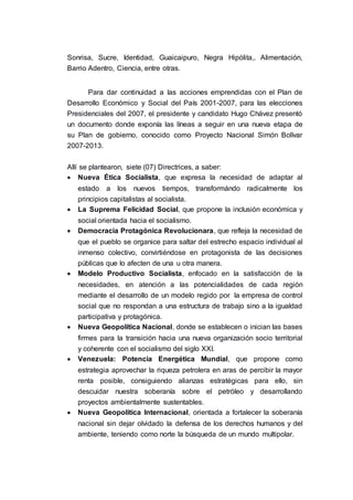 Sonrisa, Sucre, Identidad, Guaicaipuro, Negra Hipólita,. Alimentación,
Barrio Adentro, Ciencia, entre otras.
Para dar continuidad a las acciones emprendidas con el Plan de
Desarrollo Económico y Social del País 2001-2007, para las elecciones
Presidenciales del 2007, el presidente y candidato Hugo Chávez presentó
un documento donde exponía las líneas a seguir en una nueva etapa de
su Plan de gobierno, conocido como Proyecto Nacional Simón Bolìvar
2007-2013.
Allí se plantearon, siete (07) Directrices, a saber:
 Nueva Ética Socialista, que expresa la necesidad de adaptar al
estado a los nuevos tiempos, transformándo radicalmente los
principios capitalistas al socialista.
 La Suprema Felicidad Social, que propone la inclusión económica y
social orientada hacia el socialismo.
 Democracia Protagónica Revolucionara, que refleja la necesidad de
que el pueblo se organice para saltar del estrecho espacio individual al
inmenso colectivo, convirtiéndose en protagonista de las decisiones
públicas que lo afecten de una u otra manera.
 Modelo Productivo Socialista, enfocado en la satisfacción de la
necesidades, en atención a las potencialidades de cada región
mediante el desarrollo de un modelo regido por la empresa de control
social que no respondan a una estructura de trabajo sino a la igualdad
participativa y protagónica.
 Nueva Geopolítica Nacional, donde se establecen o inician las bases
firmes para la transición hacia una nueva organización socio territorial
y coherente con el socialismo del siglo XXI.
 Venezuela: Potencia Energética Mundial, que propone como
estrategia aprovechar la riqueza petrolera en aras de percibir la mayor
renta posible, consiguiendo alianzas estratégicas para ello, sin
descuidar nuestra soberanía sobre el petróleo y desarrollando
proyectos ambientalmente sustentables.
 Nueva Geopolítica Internacional, orientada a fortalecer la soberanía
nacional sin dejar olvidado la defensa de los derechos humanos y del
ambiente, teniendo como norte la búsqueda de un mundo multipolar.
 