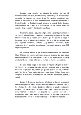 Durante esta gestión, se plantéo la política de las 3R
Revolucionarias (Revisión, Rectificación y Reimpulso) y al mismo tiempo
reimpulsa la creación de nuevas leyes (de carácter orgánicas) para
blindar el desarrollo de la base fundamental del socialismo bolivariano: El
Poder Popular y el Estado Comunal, así como la garantía de los derechos
fundamentales del pueblo y la construcción de las nuevas relaciones
sociales de producción y distribución socialistas.
Finalmente, como propuesta del programa electoral para el período
2013-2019; el presidente y candidato Hugo Chávez presenta el Segundo
Plan Socialista de la Nación Simón Bolívar que representa la etapa de
transición hacia el socialismo bolivariano del sigo XXI, contempla cinco
(05) objetivos históricos, veintitrés (23) objetivos nacionales, ciento
veintinueve (129) objetivos estratégicos y quinientos treinta y seis (536)
objetivos generales
No obstante, debido a que acaeció el fallecimiento del presidente
Hugo Chávez, en ocasión del nuevo proceso electoral del que resultó
electo el ciudadano Nicolás Maduro, quien modificó el Plan de Gobierno
manteniendo en esencia la transición hacia el socialismo venezolano.
De este modo, luego de ser electo como presente para el período
2013-2019, el ciudadano Nicolás Maduro, presentó ante la Asamblea
Nacional, su proyecto de gestión, que guarda relación con los postulados
del Plan de la Patria elaborado por Hugo Rafael Chávez Frías, pero
adaptado a las nuevas realidades de los contextos económico, político y
social.
Luego de la reseña que hemos efectuado al devenir venezolano,
desde la llegada del nuevo modelo político/económico a partir de 1999, a
los efectos de este trabajo, decidimos abordar el objetivo estratégico
número 1, ya que el mismo se relaciona con la consolidación de nuestra
independencia, y describe un conjunto de objetivos nacionales y
estratégicos en el orden político, económico social y cultural, cuyo alcance
busca sentar las bases de la irreversibilidad de la soberanía nacional.
 