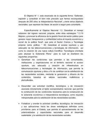 El Objetivo N° 1, esta enunciado de la siguiente forma: “Defender,
expandir y consolidar el bien más preciado que hemos reconquistado
después de 200 años: la Independencia Nacional”, y tiene varios objetivos
nacionales, que expresan las líneas de acción a seguir para concretarlo.
Específicamente el Objetivo Nacional 1.3. Garantizar el manejo
soberano del ingreso nacional, propone, entre otras estrategias “1.3.10
Mejorar y promover la eficiencia de la gestión fiscal del sector público para
generar mayor transparencia y confiabilidad sobre el impacto económico y
social de la política fiscal”, que para el Sector Ciencia y Tecnología
propone como política: “ 60. Garantizar el acceso oportuno y uso
adecuado de las telecomunicaciones y tecnologías de información, así
como la creación de una nueva cultura Científica- Tecnológica orientada
para alcanzar la Soberanía Plena.” para lo cual se diseñaron los
siguientes programas:
 Garantizar las condiciones que permitan a las comunidades,
instituciones y organizaciones en el territorio nacional el acceso
oportuno, uso adecuado y creación de infraestructura en
telecomunicaciones y tecnologías de información, que permita la
comunicación oportuna y ética a fin de contribuir con la satisfacción de
las necesidades sociales, mediante la generación y difusión de los
contenidos basados en valores nacionales multiétnicos y
pluriculturales.
 Desarrollar una actividad científica, tecnológica, y de innovación
asociada directamente al tejido socioproductivo nacional, que permita
la construcción de las condiciones necesarias para la consecución de
la soberanía económica e independencia tecnológica, como requisito
indispensable para la satisfacción de las necesidades sociales.
 Fortalecer y orientar la actividad científica, tecnológica, de innovación
y sus aplicaciones hacia las áreas estratégicas definidas como
prioritarias para el Estado, que permita el aprovechamiento de las
potencialidades y capacidades nacionales para el desarrollo
sustentable y la satisfacción de las necesidades sociales.
 