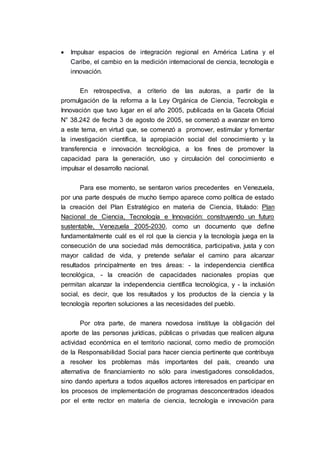  Impulsar espacios de integración regional en América Latina y el
Caribe, el cambio en la medición internacional de ciencia, tecnología e
innovación.
En retrospectiva, a criterio de las autoras, a partir de la
promulgación de la reforma a la Ley Orgánica de Ciencia, Tecnología e
Innovación que tuvo lugar en el año 2005, publicada en la Gaceta Oficial
N° 38.242 de fecha 3 de agosto de 2005, se comenzó a avanzar en torno
a este tema, en virtud que, se comenzó a promover, estimular y fomentar
la investigación científica, la apropiación social del conocimiento y la
transferencia e innovación tecnológica, a los fines de promover la
capacidad para la generación, uso y circulación del conocimiento e
impulsar el desarrollo nacional.
Para ese momento, se sentaron varios precedentes en Venezuela,
por una parte después de mucho tiempo aparece como política de estado
la creación del Plan Estratégico en materia de Ciencia, titulado: Plan
Nacional de Ciencia, Tecnología e Innovación: construyendo un futuro
sustentable, Venezuela 2005-2030, como un documento que define
fundamentalmente cuál es el rol que la ciencia y la tecnología juega en la
consecución de una sociedad más democrática, participativa, justa y con
mayor calidad de vida, y pretende señalar el camino para alcanzar
resultados principalmente en tres áreas: - la independencia científica
tecnológica, - la creación de capacidades nacionales propias que
permitan alcanzar la independencia científica tecnológica, y - la inclusión
social, es decir, que los resultados y los productos de la ciencia y la
tecnología reporten soluciones a las necesidades del pueblo.
Por otra parte, de manera novedosa instituye la obligación del
aporte de las personas jurídicas, públicas o privadas que realicen alguna
actividad económica en el territorio nacional, como medio de promoción
de la Responsabilidad Social para hacer ciencia pertinente que contribuya
a resolver los problemas más importantes del país, creando una
alternativa de financiamiento no sólo para investigadores consolidados,
sino dando apertura a todos aquellos actores interesados en participar en
los procesos de implementación de programas desconcentrados ideados
por el ente rector en materia de ciencia, tecnología e innovación para
 