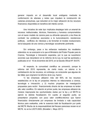 generar impacto en el desarrollo local endógeno mediante la
conformación de alianzas y redes que impulsen la construcción de
cadenas productivas, que redunden en la mejor utilización de los recursos
financieros disponibles en beneficio del interés común.
Una iniciativa de este tipo implicaba desplegar todo un arsenal de
recursos institucionales, técnicos, financieros y humanos comprometidos
con el nuevo modelo de ciencia para su eficiente ejecución, a los fines de
combatir los problemas asociados a la burocratización, resistencias
políticas, conflictos de intereses y de fomentar el modelo revolucionario
de la búsqueda de una ciencia y tecnología socialmente pertinente.
Sin embargo, pese a los esfuerzos realizados los resultados
obtenidos no se acercaron a lo que el Ministerio del Poder Popular para la
Ciencia, Tecnología e Innovación esperaba, por lo que se sucedieron
acciones que decantaron en la reforma de la Ley, la cual fue aprobada y
publicada en el 16 de diciembre del 2010, en la Gaceta Oficial Nº 39.575.
Al respecto, la comunidad científica se pronunció, porque la
reforma del 2010 representa, de cierto modo, un retorno a la
centralización de los recursos, sin embargo, es consciente que algunas de
las fallas que originaron la reforma de la Ley, fueron:
1) las empresas utilizaron más del 90% de los recursos
establecidos en la ley en proyectos internos no relacionados a ciencia,
tecnología e innovación; y 2) muchos proyectos de investigación
propuestos para recibir financiamiento directo de las empresas no tenían
alto valor científico. En relación al primer punto, las empresas utilizaron de
manera inapropiada las oportunidades dadas por la ley y el MCTII no
ejerció la debida fiscalización. En cuanto al segundo punto, se
presentaron proyectos con poco valor científico-técnico que fueron
financiados directamente por empresas de limitada o nula capacidad
técnica para evaluarlos, ante la ausencia total de fiscalización por parte
del MCTII. Mucha de la responsabilidad del fracaso pareciese recaer en el
MCTII, no en la LOCTI 2005. (Bonalde I., Mayo 2011)
 