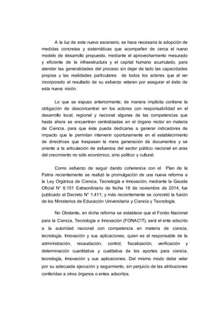A la luz de este nuevo escenario, se hace necesaria la adopción de
medidas concretas y sistemáticas que acompañen de cerca el nuevo
modelo de desarrollo propuesto, mediante el aprovechamiento mesurado
y eficiente de la infraestructura y el capital humano acumulado, para
atender las generalidades del proceso sin dejar de lado las capacidades
propias y las realidades particulares de todos los actores que al ver
incorporado el resultado de su esfuerzo velaran por asegurar el éxito de
esta nueva visión.
Lo que se expuso anteriormente, de manera implícita contiene la
obligación de desconcentrar en los actores con responsabilidad en el
desarrollo local, regional y nacional algunas de las competencias que
hasta ahora se encuentran centralizadas en el órgano rector en materia
de Ciencia, para que éste pueda dedicarse a generar indicadores de
impacto que le permitan intervenir oportunamente en el establecimiento
de directrices que traspasen la mera generación de documentos y se
oriente a la articulación de esfuerzos del sector público nacional en aras
del crecimiento no sólo económico, sino político y cultural.
Como esfuerzo de seguir dando coherencia con el Plan de la
Patria recientemente se realizó la promulgación de una nueva reforma a
la Ley Orgánica de Ciencia, Tecnología e Innovación, mediante la Gaceta
Oficial N° 6.151 Extraordinario de fecha 18 de noviembre de 2014, fue
publicado el Decreto N° 1.411; y más recientemente se concretó la fusión
de los Ministerios de Educación Universitaria y Ciencia y Tecnología.
No Obstante, en dicha reforma se establece que el Fondo Nacional
para la Ciencia, Tecnología e Innovación (FONAC!T), será el ente adscrito
a la autoridad nacional con competencia en materia de ciencia,
tecnología, Innovación y sus aplicaciones, quien es el responsable de la
administración, recaudación, control, fiscalización, verificación y
determinación cuantitativa y cualitativa de los aportes para ciencia,
tecnología, Innovación y sus aplicaciones. Del mismo modo debe velar
por su adecuada ejecución y seguimiento, sin perjuicio de las atribuciones
conferidas a otros órganos o entes adscritos.
 