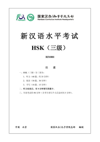 新汉语水平考试 
HSK（三级） 
H31001 
注 意 
一、HSK（三级）分三部分： 
1．听力（40 题，约35 分钟） 
2．阅读（30 题，30 分钟） 
3．书写（10 题，15 分钟） 
二、听力结束后，有5 分钟填写答题卡。 
三、全部考试约90 分钟（含考生填写个人信息时间5 分钟）。 
中国 北京 国家汉办/孔子学院总部 编制 
 