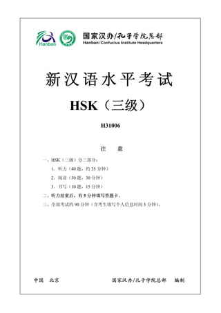 新汉语水平考试 
HSK（三级） 
H31006 
注 意 
一、HSK（三级）分三部分： 
1．听力（40 题，约35 分钟） 
2．阅读（30 题，30 分钟） 
3．书写（10 题，15 分钟） 
二、听力结束后，有5 分钟填写答题卡。 
三、全部考试约 90 分钟（含考生填写个人信息时间5 分钟）。 
中国 北京 国家汉办/孔子学院总部 编制 
 