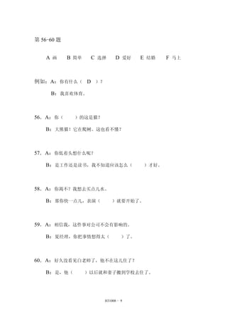 H31008 - 9 
第56-60 题 
A 画 B 简单 C 选择 D 爱好 E 结婚 F 马上 
例如：A：你有什么（ D ）？ 
B：我喜欢体育。 
56．A：你（ ）的这是猫？ 
B：大熊猫！它在爬树。这也看不懂？ 
57．A：你低着头想什么呢？ 
B：是工作还是读书，我不知道应该怎么（ ）才好。 
58．A：你渴不？我想去买点儿水。 
B：那你快一点儿，表演（ ）就要开始了。 
59．A：相信我，这件事对公司不会有影响的。 
B：夏经理，你把事情想得太（ ）了。 
60．A：好久没看见白老师了，他不在这儿住了？ 
B：是，他（ ）以后就和妻子搬到学校去住了。 
 