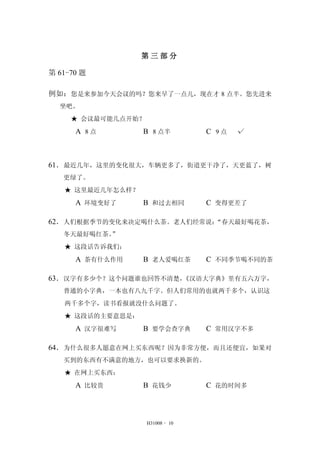 第三部分 
H31008 - 10 
第61-70 题 
例如：您是来参加今天会议的吗？您来早了一点儿，现在才8 点半。您先进来 
坐吧。 
★ 会议最可能几点开始？ 
A 8 点 B 8 点半 C 9 点 √ 
61．最近几年，这里的变化很大，车辆更多了，街道更干净了，天更蓝了，树 
更绿了。 
★ 这里最近几年怎么样？ 
A 环境变好了 B 和过去相同 C 变得更差了 
62．人们根据季节的变化来决定喝什么茶。老人们经常说：“春天最好喝花茶， 
冬天最好喝红茶。” 
★ 这段话告诉我们： 
A 茶有什么作用 B 老人爱喝红茶 C 不同季节喝不同的茶 
63．汉字有多少个？这个问题谁也回答不清楚，《汉语大字典》里有五六万字， 
普通的小字典，一本也有八九千字。但人们常用的也就两千多个，认识这 
两千多个字，读书看报就没什么问题了。 
★ 这段话的主要意思是： 
A 汉字很难写 B 要学会查字典 C 常用汉字不多 
64．为什么很多人愿意在网上买东西呢？因为非常方便，而且还便宜，如果对 
买到的东西有不满意的地方，也可以要求换新的。 
★ 在网上买东西： 
A 比较贵 B 花钱少 C 花的时间多 
 