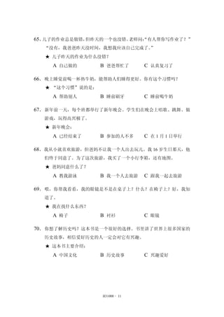 65．儿子的作业总是做错，但昨天的一个也没错。老师问：“有人帮你写作业了？” 
“没有，我爸爸昨天没时间，我想我应该自己完成了。” 
★ 儿子昨天的作业为什么没错？ 
A 自己做的 B 爸爸帮忙了 C 认真复习了 
66．晚上睡觉前喝一杯热牛奶，能帮助人们睡得更好。你有这个习惯吗？ 
H31008 - 11 
★ “这个习惯”说的是： 
A 帮助别人 B 睡前刷牙 C 睡前喝牛奶 
67．新年前一天，每个班都举行了新年晚会。学生们在晚会上唱歌、跳舞、做 
游戏，玩得高兴极了。 
★ 新年晚会： 
A 已经结束了 B 参加的人不多 C 在1 月1 日举行 
68．我从小就喜欢旅游，但爸妈不让我一个人出去玩儿。我16 岁生日那天，他 
们终于同意了。为了这次旅游，我买了一个小行李箱，还有地图。 
★ 爸妈同意什么了？ 
A 教我游泳 B 我一个人去旅游 C 跟我一起去旅游 
69．喂，你帮我看看，我的眼镜是不是在桌子上？什么？在椅子上？好，我知 
道了。 
★ 我在找什么东西？ 
A 椅子 B 衬衫 C 眼镜 
70．你想了解历史吗？这本书是一个很好的选择。书里讲了世界上很多国家的 
历史故事，相信爱好历史的人一定会对它有兴趣。 
★ 这本书主要介绍： 
A 中国文化 B 历史故事 C 兴趣爱好 
 