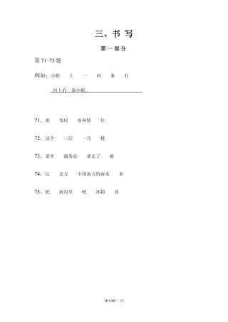 三、书 写 
第一部分 
H31008 - 12 
第71-75 题 
例如：小船 上 一 河 条 有 
河上有一条小船。 
71．那 邻居 很热情 位 
72．这个 三层 一共 楼 
73．菜单 服务员 拿走了 被 
74．比 北方 中国南方的雨水 多 
75．把 厨房里 吧 冰箱 放 
 