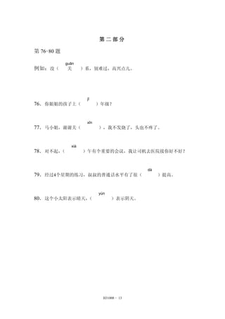 第二部分 
H31008 - 13 
第76-80 题 
例如：没（ 
guān 
关 ）系，别难过，高兴点儿。 
76．你姐姐的孩子上（ 
jǐ 
）年级？ 
77．马小姐，谢谢关（ 
xīn 
），我不发烧了，头也不疼了。 
78．对不起，（ 
xià 
）午有个重要的会议，我让司机去医院接你好不好？ 
79．经过4个星期的练习，叔叔的普通话水平有了很（ 
dà 
）提高。 
80．这个小太阳表示晴天，（ 
yún 
）表示阴天。 
 