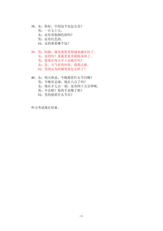 38．女：你好，中间这个包怎么卖？ 
- 6 - 
男：一百七十五。 
女：还有其他颜色的吗？ 
男：还有红色的。 
问：女的要看哪个包？ 
39．男：阿姨，我发现您变得越来越年轻了。 
女：真的吗？那我更要多锻炼身体了。 
男：您现在每天早上还跑步吗？ 
女：是，天气好的时候，我都去跑。 
问：男的认为阿姨变得怎么样了？ 
40．女：明天休息，今晚想看什么节目啊？ 
男：今晚有足球，现在八点了吗？ 
女：现在才七点一刻，还有四十五分钟呢。 
男：不会吧？你的手表慢了吧？ 
问：男的想看什么节目？ 
听力考试现在结束。 
 