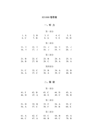 H31008 卷答案 
一、听 力 
第一部分 
1．A 2．B 3．F 4．C 5．E 
6．C 7．B 8．A 9．E 10．D 
第二部分 
11．× 12．× 13．√ 14．× 15．√ 
16．× 17．√ 18．√ 19．× 20．√ 
第三部分 
21．B 22．C 23．B 24．A 25．A 
26．B 27．B 28．C 29．A 30．A 
第四部分 
31．C 32．C 33．B 34．A 35．B 
36．A 37．C 38．A 39．C 40．B 
二、阅 读 
第一部分 
41．F 42．B 43．C 44．D 45．A 
46．D 47．A 48．E 49．C 50．B 
第二部分 
51．D 52．B 53．F 54．A 55．C 
56．A 57．C 58．F 59．B 60．E 
第三部分 
61．A 62．C 63．C 64．B 65．A 
66．C 67．A 68．B 69．C 70．B 
 
