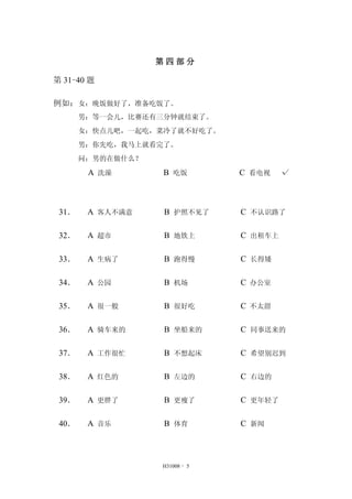 第四部分 
H31008 - 5 
第31-40 题 
例如：女：晚饭做好了，准备吃饭了。 
男：等一会儿，比赛还有三分钟就结束了。 
女：快点儿吧，一起吃，菜冷了就不好吃了。 
男：你先吃，我马上就看完了。 
问：男的在做什么？ 
A 洗澡 B 吃饭 C 看电视 √ 
31． A 客人不满意 B 护照不见了 C 不认识路了 
32． A 超市 B 地铁上 C 出租车上 
33． A 生病了 B 跑得慢 C 长得矮 
34． A 公园 B 机场 C 办公室 
35． A 很一般 B 很好吃 C 不太甜 
36． A 骑车来的 B 坐船来的 C 同事送来的 
37． A 工作很忙 B 不想起床 C 希望别迟到 
38． A 红色的 B 左边的 C 右边的 
39． A 更胖了 B 更瘦了 C 更年轻了 
40． A 音乐 B 体育 C 新闻 
 