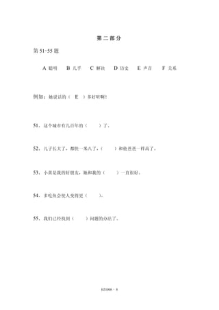 第二部分 
H31008 - 8 
第51-55 题 
A 聪明 B 几乎 C 解决 D 历史 E 声音 F 关系 
例如：她说话的（ E ）多好听啊！ 
51．这个城市有几百年的（ ）了。 
52．儿子长大了，都快一米八了，（ ）和他爸爸一样高了。 
53．小黄是我的好朋友，她和我的（ ）一直很好。 
54．多吃鱼会使人变得更（ ）。 
55．我们已经找到（ ）问题的办法了。 
 