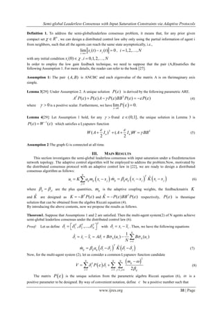 Semi-global Leaderless Consensus with Input Saturation Constraints via Adaptive Protocols
www.ijres.org 38 | Page
Definition 1. To address the semi-globalleaderless consensus problem, it means that, for any prior given
compact set
n
R  , we can design a distributed control law uiby only using the partial information of agent i
from neighbors, such that all the agents can reach the same state asymptotically, i.e.,
lim ( ) ( ) 0i j
t
x t x t

  , 1,2, ,i N 
with any initial condition (0)ix  , 0,1,2, ,i N 
In order to employ the low gain feedback technique, we need to suppose that the pair (A,B)satisfies the
following Assumption 1. For more details, the reader can refer to the book [27].
Assumption 1: The pair ( , )A B is ANCBC and each eigenvalue of the matrix A is on theimaginary axis
simple.
Lemma 3[29]: Under Assumption 2. A unique solution ( )P  is derived by the following parametric ARE.
T
( ) ( ) ( ) ( ) ( )T
A P P A P BB P P          (4)
where 0  is a positive scalar. Furthermore, we have  0
lim 0.P




Lemma 4[29]: Let Assumption 1 hold, for any 0  and (0,1]  , the unique solution in Lemma 3 is
1
( ) ( )P W 
 which satisfies a Lyapunov function
T T
( ) ( )
2 2
n nW A I A I W BB
 
    (5)
Assumption 2:The graph G is connected at all time.
III. MAIN RESULTS
This section investigates the semi-global leaderless consensus with input saturation under a fixedinteraction
network topology. The adaptive control algorithm will be employed to address the problem.Now, motivated by
the distributed consensus protocol with an adaptive control law in [22], we are ready to design a distributed
consensus algorithm as follows:
 
1
N
i ij ij i j
j
u K a m x x

     ˆT
ij ij ij i j i jm a x x K x x   (6)
where ij ji  are the plus quantities, ijm is the adaptive coupling weights, the feedbackmatrix K
and ˆK are designed as ( )T
K B P   and ˆ ( ) ( )T
K P BB P   respectively, ( )P  is theunique
solution that can be obtained from the algebra Riccati equation (4).
By introducing the above contents, now we propose the results as follows.
Theorem1. Suppose that Assumptions 1 and 2 are satisfied. Then the multi-agent system(2) of N agents achieve
semi-global leaderless consensus under the distributed control law (6).
Proof: Let us define 1 2, ,...,
TT T T
i N       with i i ix x   . Then, we have the following equations
1
1
( ) ( )
N
i i i i i i
i
x x A B u B u
N
    

      
   ˆT
ij ij ij i j i jm a K       (7)
Now, for the multi-agent system (2), let us consider a common Lyapunov function candidate
 
 
2
1 1 1, 2
N N N
ijT
i i
i i j j i ij
m
V P

  
   

    (8)
The matrix  P  is the unique solution from the parametric algebra Riccati equation (6),  is a
positive parameter to be designed. By way of convenient notation, define c be a positive number such that
 