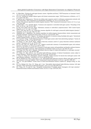 Semi-global Leaderless Consensus with Input Saturation Constraints via Adaptive Protocols
www.ijres.org 42 | Page
[10]. R. Olfati-Saber, “Flocking for multi-agent dynamic systems: Algorithms and theory,” IEEETransactions on Automatic Control,
vol. 51, no. 3, pp. 401-420, 2006.
[11]. K.D. Do, “Flocking for multiple elliptical agents with limited communication ranges,” IEEETransactions on Robotics, vol. 27,
no. 5, pp.931-942, 2011.
[12]. P. Ignaciuk and A. Bartoszewicz, “Discrete time sliding mode congestion control in multisource communication networks with
time varying delay,” IEEE Transactions on ControlSystems Technology, vol. 19, no. 4, pp. 852-867, 2011.
[13]. W. Ren, “On consensus algorithms for double-integrator dynamics,” IEEE Transactions onAutomatic Control, vol. 53, no. 6, pp.
1503-1509, 2008.
[14]. R. Olfati-Saber, J. Fax, and R.M. Murray, “Consensus and cooperation in networked multi-agent systems,” Proceedings of the
IEEE, vol. 95, no. 1, pp. 215-233, 2007.
[15]. W. Ren, R.W. Beard, and E.M. Atkins, “Information consensus in multivehicle cooperativecontrol,” IEEE Control System
Magazine, vol. 27, no. 2, pp. 71-82, 2007.
[16]. S.H. Li, H.B. Dua, and X.Z. Lin, “Finite-time consensus algorithm for multi-agent systemswith double-integrator dynamics”,
Automatica, vol. 47, no. 8, pp. 1706-1712, 2011.
[17]. Abdelkader and T. Abdelhamid, “On consensus algorithms for double-integrator dynamicswithout velocity measurements and
with input constraints,” Systems & Control Letters, vol.59, no. 12, pp. 812-821, 2010.
[18]. P. Wieland, J.S. Kim, and F. Allgower, “On topology and dynamics of consensus among linearhigh-order agents,” International
Journal of Systems Science, vol. 42, no. 10, pp. 1831-1842,2011.
[19]. W. Ni and D.Z. Cheng, “Leader-following consensus of multi-agent systems under fixed andswitching topologies,” Systems &
Control Letters, vol. 59, no. 3, pp. 209-217, 2010.
[20]. J.S. Huang, C.Y. Wen, and W. Wang, “Adaptive finite-time consensus control of a group ofuncertain nonlinear mechanical
systems,” Automatica, vol. 51, pp. 292-301, 2015.
[21]. H.S. Su, G.R. Chen, X.F. Wang, and Z.L. Lin, “Adaptive second-order consensus of networkedmobile agents with nonlinear
dynamics,” Automatica, vol. 47, no.2, pp. 368-375, 2011.
[22]. Z.K. Li, W. Ren, X.D. Liu, and M.Y. Fu, “Consensus of multi-agent systems with generallinear and lipschitz nonlinear dynamics
using distributed adaptive protocols,” IEEE Transactions on Automatic Control, vol. 58, no.7, pp.1786-1791, 2011.
[23]. Y.G. Hong, G.R. Chen, and L. Bushnell, “Distributed observers design for leader-followingcontrol of multi-agent networks,”
Automatica, vol. 44, no. 3, pp. 846-850, 2008.
[24]. Z.Y. Meng, Z.Y. Zhao, and Z.L. Lin, “On global leader-following consensus of identical lineardynamic systems subject to
actuator saturation,” Systems & Control Letters, vol. 62, no.2,pp. 132-142, 2013.
[25]. T. Yang, Z.Y. Meng, D.V. Dimarogonas, and K.H. Johansson, “Global consensus for discrete-time multi-agent systems with
input saturation constraints,” Automatica, vol. 50, no.2, pp.499-506, 2014.
[26]. H.S. Su, Michael Z.Q. Chen, J. Lam, and Z. L. Lin, “Semi-global leader-following consensus oflinear multi-agent systems with
input saturation via low gain feedback,” IEEE Transactionson Circuits and Systems, vol. 60, no. 7, pp.1881-1889, 2013.
[27]. Z.L. Lin, “Low gain feedback,” Lecture Notes in Control and Information Sciences, London,U.K.: Springer-Verlag, vol. 240,
1998.
[28]. H.S. Su, Michael Z.Q. Chen, X.F. Wang, and J. Lam, “Semi-global observer-based leader-following consensus with input
saturation,” IEEE Transactions on Industrial Electronics, vol.61, no. 6, pp. 2842-2850, 2014.
[29]. Q.L. Wang, C.B. Yu, and H.J. Gao, “Semiglobal synchronization of multiple generic linearagents with input saturation,”
International Journal of Robust and Nonlinear Control, vol.24, no. 18, pp. 3239-3254, 2013.
 