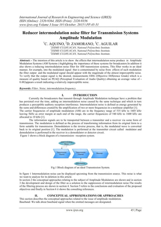 International Journal of Research in Engineering and Science (IJRES)
ISSN (Online): 2320-9364, ISSN (Print): 2320-9356
www.ijres.org Volume 3 Issue 10 ǁ October. 2015 ǁ PP.45-51
www.ijres.org 45 | Page
Reducer intermodulation noise filter for Transmission Systems
Amplitude Modulation
1
C. AQUINO, 2
D. ZAMORANO, 3
C. AGUILAR
1
ESIME CULHUACAN, National Polytechnic Institute.
2
ESIME CULHUACAN, National Polytechnic Institute.
3
ESIME CULHUACAN, National Polytechnic Institute.
Abstract: - The intention of this article is to show the effects that intermodulation noise produce in Amplitude
Modulation Systems (AM Systems ) highlighting the importance of these systems for broadcasters.In addition it
also shows a reducing intermodulation noise filter for AM transmission systems, This filter works in an ideal
manner, for example, into the modulated signal that is contaminated by noise from effects of such modulation
the filter output and the modulated signal should appear with the magnitude of the almost imperceptible noise.
To verify that the output signal is the desired, measurements ODG (Objective Difference Grade) which is a
measure of quality based on PEAQ (Perceptual Evaluation of Audio Quality) obtaining an average value of -
0.482appears a result indicating a relatively imperceptible noise.
Keywords: Filter, Noise, intermodulation frequency.
I. INTRODUCTION
Currently the broadcasters that transmit through Amplitude Modulation technique have a problem that
has persisted over the time, adding an intermodulation noise caused by the same technique and which in turn
produces a perceptible auditory reception interference. Intermodulation noise is defined as energy generated by
the sums and differences created by the amplification of two or more frequencies in a nonlinear amplifier [1].
The carrier frequencies of amplitude modulation (AM) are in the frequency range of 535 kHz to 1605 kHz
leaving 5kHz as error margin at each end of the range, the carrier frequencies of 540 kHz to 1600 kHz are
allocated to 10 kHz [1].
The information signals are to be transported between a transmitter and a receiver via some form of
transmission. The modulation is defined as the process of transforming information from its original form to a
form suitable for transmission. Demodulation is the inverse process, that is, the modulated wave is converted
back to its original position [1]. The modulation is performed at the transmitter circuit called modulator and
demodulation is performed in the receiver in a demodulator or detector circuit.
Figure 1 shows a block diagram of a transmission –reception system.
Fig.1 Block diagram of an ideal Transmission System.
In figure 1 Intermodulation noise can be displayed upcoming from the transmission source. This noise is what
we want to analyze for its deletion in this article.
In section 2 the conceptual approaches relating to the subject of Amplitude Modulation are shown and in section
3 the development and design of the filter as a solution to the suppression of intermodulation noise.The results
of the filtering process are shown in section 4. Section 5 refers to the conclusions and evaluation of the proposed
objectives and finally in Section 6 it shows the consulting references.
II. CONCEPTUAL APPROXIMATIONS OR APPROACHES
This section describes the conceptual approaches related to the issue of amplitude modulation.
Baseband: We talk about baseband signal when the emitted messages are designated.
 