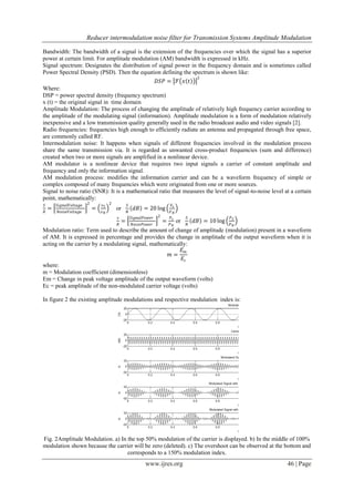 Reducer intermodulation noise filter for Transmission Systems Amplitude Modulation
www.ijres.org 46 | Page
Bandwidth: The bandwidth of a signal is the extension of the frequencies over which the signal has a superior
power at certain limit. For amplitude modulation (AM) bandwidth is expressed in kHz.
Signal spectrum: Designates the distribution of signal power in the frequency domain and is sometimes called
Power Spectral Density (PSD). Then the equation defining the spectrum is shown like:
𝐷𝑆𝑃 = ℱ 𝑥 𝑡
2
Where:
DSP = power spectral density (frequency spectrum)
x (t) = the original signal in time domain
Amplitude Modulation: The process of changing the amplitude of relatively high frequency carrier according to
the amplitude of the modulating signal (information). Amplitude modulation is a form of modulation relatively
inexpensive and a low transmission quality generally used in the radio broadcast audio and video signals [2].
Radio frequencies: frequencies high enough to efficiently radiate an antenna and propagated through free space,
are commonly called RF.
Intermodulation noise: It happens when signals of different frequencies involved in the modulation process
share the same transmission via. It is regarded as unwanted cross-product frequencies (sum and difference)
created when two or more signals are amplified in a nonlinear device.
AM modulator is a nonlinear device that requires two input signals a carrier of constant amplitude and
frequency and only the information signal.
AM modulation process: modifies the information carrier and can be a waveform frequency of simple or
complex composed of many frequencies which were originated from one or more sources.
Signal to noise ratio (SNR): It is a mathematical ratio that measures the level of signal-to-noise level at a certain
point, mathematically:
𝑆
𝑅
=
𝑆𝑖𝑔𝑛𝑎𝑙𝑉𝑜𝑙𝑡𝑎𝑔𝑒
𝑁𝑜𝑖𝑠𝑒𝑉𝑜𝑙𝑡𝑎𝑔𝑒
2
=
𝑣 𝑆
𝑣 𝑁
2
or
𝑆
𝑁
𝑑𝐵 = 20 log
𝑉𝑠
𝑉 𝑁
𝑠
𝑅
=
𝑆𝑖𝑔𝑛𝑎𝑙𝑃𝑜𝑤𝑒𝑟
𝑁𝑜𝑖𝑠𝑒𝑃𝑜𝑤𝑒𝑟
2
=
𝑃𝑠
𝑃 𝑁
or
𝑆
𝑁
𝑑𝐵 = 10 log
𝑃 𝑆
𝑃 𝑁
Modulation ratio: Term used to describe the amount of change of amplitude (modulation) present in a waveform
of AM. It is expressed in percentage and provides the change in amplitude of the output waveform when it is
acting on the carrier by a modulating signal, mathematically:
𝑚 =
𝐸 𝑚
𝐸𝑐
where:
m = Modulation coefficient (dimensionless)
Em = Change in peak voltage amplitude of the output waveform (volts)
Ec = peak amplitude of the non-modulated carrier voltage (volts)
In figure 2 the existing amplitude modulations and respective modulation index is:
Fig. 2Amplitude Modulation. a) In the top 50% modulation of the carrier is displayed. b) In the middle of 100%
modulation shown because the carrier will be zero (deleted). c) The overshoot can be observed at the bottom and
corresponds to a 150% modulation index.
 
