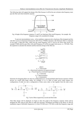 Reducer intermodulation noise filter for Transmission Systems Amplitude Modulation
www.ijres.org 48 | Page
The following chart will support the design of the filter because it will be the one to dictate what frequency must
pass the filter and which should be rejected.
Fig. 4 Graph of the frequency response, F1 and F2 are band pass filter cutoff frequency for example the
frequency range to be considered for design
.
To prevent intermodulation noise, at the modulator output prevails a band pass filter designed and this
will allow access to frequencies between the AM (535 to 1705kHz) spectrum. The band pass filter is composed
of two parts: a high pass filter, which has the cutoff frequency one F1 will be our lower limit access, for
example 535kHz and low pass filter with cutoff frequency F2 will be our upper limit access, i.e. 1705 kHz. Then
the equations to calculate the elements and the electronic design of the filter are:
𝑛 =
log
𝜀2
𝜀1
log
𝑓𝑝
𝑓𝑠
𝜀1 = 10 0.1∗𝐺 𝑝 − 1
𝜀2 = 10 0.1∗𝐺 𝑠 − 1
𝐶𝑛 =
1
2𝜋𝑓𝑝 𝑅
𝑤𝑕𝑒𝑟𝑒:
𝑛 = 𝑓𝑖𝑙𝑡𝑒𝑟𝑜𝑟𝑑𝑒𝑟
𝑓𝑠 = 𝑅𝑒𝑗𝑒𝑐𝑡𝑖𝑜𝑛𝑓𝑟𝑒𝑞𝑢𝑒𝑛𝑐𝑦 (𝑓𝑟𝑒𝑞𝑢𝑒𝑛𝑐𝑦𝑟𝑎𝑛𝑔𝑒)
𝑓𝑝 = 𝑃𝑎𝑠𝑠𝑓𝑟𝑒𝑞𝑢𝑒𝑛𝑐𝑦 (𝑐𝑢𝑡𝑜𝑓𝑓𝑓𝑟𝑒𝑞𝑢𝑒𝑛𝑐𝑦)
𝐺𝑝 = 𝐺𝑎𝑖𝑛𝑠𝑡𝑒𝑝
𝐺𝑠 = 𝑅𝑒𝑗𝑒𝑐𝑡𝑖𝑜𝑛𝑔𝑎𝑖𝑛
𝐶𝑛 = 𝑆𝑐𝑎𝑙𝑒𝑓𝑎𝑐𝑡𝑜𝑟
Electronic for designing filters are only two configurations [1]: second and third order because mixtures of these
devices we would yield larger orders, for example; if it is a filter of order seven could connect two
configurations of order two and a configuration of three series order so that together form the order seven.
Fig. 5 active filters respectively second and third order
Then filter design will be displayed, we begin to show the graph of the frequency response which will be
designed the filter and go from there to make the necessary calculations.According to the theory of AM [4]
modulation range of allowable frequencies it is from 535 kHz up to 1705 kHz so take that frequency range and
 