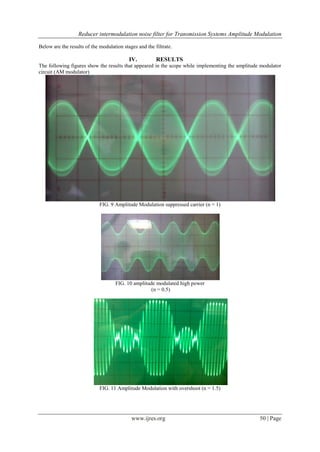 Reducer intermodulation noise filter for Transmission Systems Amplitude Modulation
www.ijres.org 50 | Page
Below are the results of the modulation stages and the filtrate.
IV. RESULTS
The following figures show the results that appeared in the scope while implementing the amplitude modulator
circuit (AM modulator)
FIG. 9 Amplitude Modulation suppressed carrier (n = 1)
FIG. 10 amplitude modulated high power
(n = 0.5)
FIG. 11 Amplitude Modulation with overshoot (n = 1.5)
 