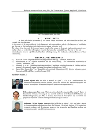 Reducer intermodulation noise filter for Transmission Systems Amplitude Modulation
www.ijres.org 51 | Page
FIG. 11 Response band pass filter
V. CONCLUSIONS
The band pass filters are formed by two filters: a high pass and a low pass connected in series, for
example one after the other.
In this project we do not consider the ripple factor as it is being considered onlyfor ideal answers of modulation
and filtering, so that is why these calculations do not appear within the work
The values of the electronic devices used are not exactly what we use in the actual implementation due to non-
market values, so we decided to bring them closer to the values that are tradable and that may be for sale
Intermodulation noise is a problem that has been afflicting mainly AM modulation schemes because of their
vulnerability.
BIBLIOGRAPHIC REFERENCES
[1]. Couch W. Leon, "Digital Communication Systems and Analog”, 7ª Edition, Prentice Hall.
[2]. Chen-hao Qi, et. al., “Hybrid Modulation for AM Broadcasting”, Third International Conference on
Natural Computation, 2007
[3]. Ghoshal, S., et. al., “Modeling amplitude-modulated (AM) tone encoding behavior of cochlear nucleus
neurons”, Seventeenth Annual Northeast Bioengineering Conference, 2005
[4]. Fahmi Bin, Hussin, Bin Yon, “Readability of Amplitude Modulation (AM) detector laboratory sheet,
International RF and Microwave Conference, 2011
AUTHOR PROFILE:
Carlos Aquino Ruiz was born in Mexico on April 2, 1973 is in Communications and
Electronics Engineering from the National Polytechnic Institute IPN, a research professor and
areas of development are applied computing, data networking and security.
Dolores Zamorano Saavedra. She is a methodological research and has master's degree in
Educational Sciences. Nowadays it is a research professor at the School of Mechanical and
Electrical Engineering (ESIME) in Mexico. Her areas of development are assessment and
project development, scientific writing and methodology of science
Celedonio Enrique Aguilar Meza was born in Mexico on march 3, 1959 and holds a degree
in communications and electronics from the National Polytechnic Institute IPN, is currently
research professor and development areas are the processing and handling, coding and
compression, safety and efficient transmission.
 