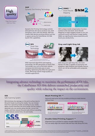 Platen
Mesh Banner
Liner
Existing Mesh Print
Ink Tray
Platen
Mesh Printing Kit
The liner catches the ink run
through the mesh holes
The ink tray catches the ink run
through the mesh holes
With Gray and Light Gray inks, the Color-
Painter H3-104s is capable of expressing real
gradation, light shadows and metallic texture
which can not be achievable with composite
colors.
With improved algorithms and masking
technology, the 4th generation of Smart Pass
Technology now more effectively reduces
overspray and eliminates pass-to-pass
banding. Optimizing the effect for each print
mode, SP4 brings superb image quality to
versatile applications.
OKI’s unique nozzle compensation function
evolves to the next level. Smart Nozzle
Mapping re-maps clogged nozzles so you can
continue to print with perfect image quality.
SNM2 can significantly reduce downtime and
boost your productivity.
Print with clogged nozzles Print after using SNM
halftone areasand produces smooth skin tones.
SP4 significantly reduces graininess in
*1 Twitter is a trademark of Twitter, Inc. *2 This function does not guarantee image quality improvement under any print conditions. In case this function does not work effectively, print head replacement or other measures may be necessary. *3 Expected image
quality is not guaranteed due to the slight individual difference among the printers and media. Be sure to perform test print beforehand. OKI Data Infotech does not guarantee all mesh banners are printable with the printer. *4 Alignment of double-sided printing
may be affected by media settings and media advance adjustment. Double-sided print can’t be used with permeable media like flexible face materials. Please consult with OKI Data Infotech for details.
Dynamic Dot Printing Technology controls
and optimizes dot size to produce rich, bold
and glossy colors with fine details. DDP also
creates high density printing without any loss
in speed, giving the ColorPainter H3-104s
backlit film capabilities.
DDP
Dynamic Dot Printing Technology
Optional mesh print ink tray enables printing on mesh banner
without liner.
SNM2 *2
Smart Nozzle
Mapping
Mesh Printing Kit *3
SSS minimizes the damage on the print surface due to
the print heads touching the media. You can choose
from four operating modes according to your needs.
When contact between the print heads and the media is
detected, you can quickly pause the job, correct the
media, and then resume the print job without canceling
it. This reduces wasted time, ink and media.
SSS
Safe Scanning System
Alignment line is printed to support double-sided printing.
You can easily align the reverse side and face side along the lines.
Double-Sided Printing Support *4
Medium Drop Size
Large Drop Size
Small Drop Size
Printhead
Enhanced
SP4 Gray and Light Gray InkEnhanced
SNM compensates for
clogged nozzles
Smart Pass
Technology
Printhead
Integrating advance technology to maximize the performance of SX inks,
the ColorPainter H3-104s delivers unmatched productivity and
quality while reducing the impact on the environment.
High Print Quality
with Low Odor
Scanning direction
Media
Detects wrinkles
Wrinkles
Sensor
 