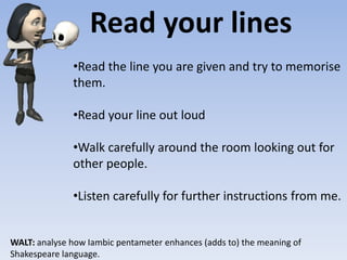 Read your lines
WALT: analyse how Iambic pentameter enhances (adds to) the meaning of
Shakespeare language.
•Read the line you are given and try to memorise
them.
•Read your line out loud
•Walk carefully around the room looking out for
other people.
•Listen carefully for further instructions from me.
 