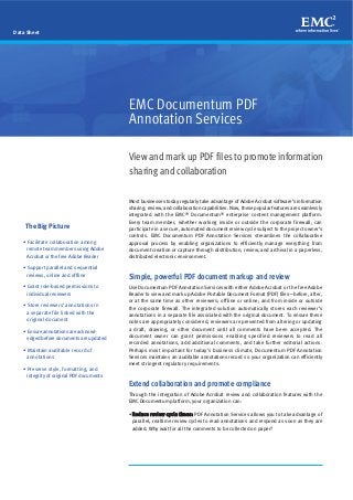 Data Sheet




                                           EMC Documentum PDF
                                           Annotation Services

                                           View and mark up PDF files to promote information
                                           sharing and collaboration

                                           Most businesses today regularly take advantage of Adobe Acrobat software’s information
                                           sharing, review, and collaboration capabilities. Now, these popular features are seamlessly
                                           integrated with the EMC® Documentum® enterprise content management platform.
                                           Every team member, whether working inside or outside the corporate firewall, can
    The Big Picture                        participate in a secure, automated document review cycle subject to the project owner’s
                                           controls. EMC Documentum PDF Annotation Services streamlines the collaborative
   • Facilitate collaboration among        approval process by enabling organizations to efficiently manage everything from
     remote team members using Adobe       document creation or capture through distribution, review, and archival in a paperless,
     Acrobat or the free Adobe Reader      distributed electronic environment.

   • Support parallel and sequential
     reviews, online and offline
                                           Simple, powerful PDF document markup and review
   • Grant role-based permissions to       Use Documentum PDF Annotation Services with either Adobe Acrobat or the free Adobe
     individual reviewers                  Reader to view and mark up Adobe Portable Document Format (PDF) files—before, after,
                                           or at the same time as other reviewers; offline or online; and from inside or outside
   • Store reviewers’ annotations in
                                           the corporate firewall. The integrated solution automatically stores each reviewer’s
     a separate file linked with the       annotations in a separate file associated with the original document. To ensure these
     original document                     notes are appropriately considered, reviewers are prevented from altering or updating
   • Ensure annotations are acknowl-       a draft, drawing, or other document until all comments have been accepted. The
     edged before documents are updated    document owner can grant permissions enabling specified reviewers to read all
                                           recorded annotations, add additional comments, and take further editorial actions.
   • Maintain auditable record of          Perhaps most important for today’s business climate, Documentum PDF Annotation
     annotations                           Services maintains an auditable annotations record so your organization can efficiently
                                           meet stringent regulatory requirements.
   • Preserve style, formatting, and
     integrity of original PDF documents
                                           Extend collaboration and promote compliance
                                           Through the integration of Adobe Acrobat review and collaboration features with the
                                           EMC Documentum platform, your organization can:

                                           • Reduce review cycle times: PDF Annotation Services allows you to take advantage of
                                            parallel, realtime review cycles to read annotations and respond as soon as they are
                                            added. Why wait for all the comments to be collected on paper?
 