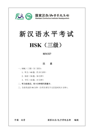 新汉语水平考试 
HSK（三级） 
H31327 
注 意 
一、HSK（三级）分三部分： 
1．听力（40 题，约35 分钟） 
2．阅读（30 题，30 分钟） 
3．书写（10 题，15 分钟） 
二、听力结束后，有5 分钟填写答题卡。 
三、全部考试约90 分钟（含考生填写个人信息时间5 分钟）。 
中国 北京 国家汉办/孔子学院总部 编制 
 