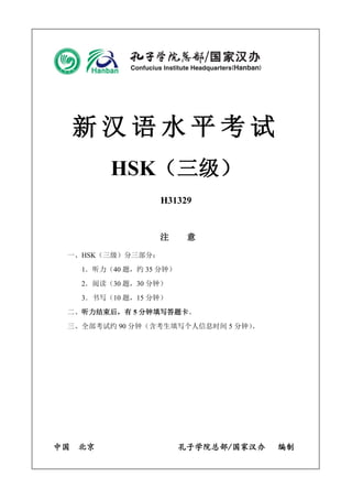 新汉语水平考试 
HSK（三级） 
H31329 
注 意 
一、HSK（三级）分三部分： 
1．听力（40 题，约35 分钟） 
2．阅读（30 题，30 分钟） 
3．书写（10 题，15 分钟） 
二、听力结束后，有5 分钟填写答题卡。 
三、全部考试约90 分钟（含考生填写个人信息时间5 分钟）。 
中国 北京 孔子学院总部/国家汉办 编制 
 