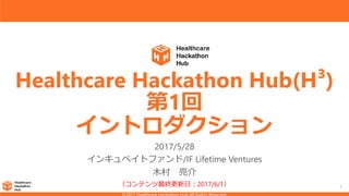 1
Healthcare Hackathon Hub(H³)
第1回
イントロダクション
2017/5/28
インキュベイトファンド/IF Lifetime Ventures
木村 亮介
（コンテンツ最終更新日：2017/6/1）
 